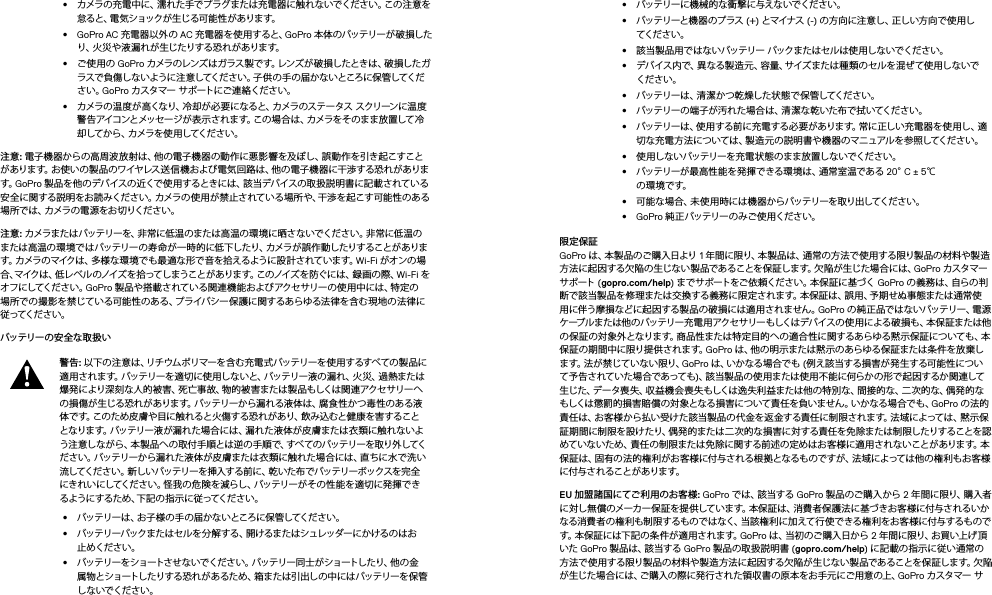 •  カメラの充電中に、濡れた手でプラグまたは充電器に触れないでください。この注意を怠ると、電気ショックが生じる可能性 があります。•  GoPro AC 充電器以外の AC 充電器を使用すると、GoPro 本 体 のバッテリー が 破 損したり、火災や液漏れが生じたりする恐れがあります。 •  ご使用の GoPro カメラのレンズ は ガラス 製 です。レン ズが 破 損したとき は、破 損し たガラスで負傷しないように注意してください。子供の手の届かないところに保管してください。GoPro カスタマー サポートにご連絡ください。•  カメラの温 度が 高くなり、冷却が 必要 になると、カメラのステータス ス クリーン に 温 度警 告 アイコ ンと メッセ ー ジ が 表 示 さ れ ま す。こ の 場 合 は 、カ メラ を そ の まま 放 置 して 冷却してか ら 、カメラを 使 用 してくだ さ い。注意: 電子機器からの高周波放射は、他の電子機器の動作に悪影響を及ぼし、誤動作を引き起こすことがあります。お使いの製品のワイヤレス送信機および電気回路は、他の電子機器に干渉する恐れがあります。GoPro 製 品 を他 のデバイスの 近くで使 用 するとき には 、該当デバイスの 取扱 説明 書に 記 載さ れて いる安全に関する説明をお読みください。カメラの使用が禁止されている場所や、干渉を起こす可能性のある場 所 で は 、カ メ ラ の 電 源 を お 切 り く だ さ い 。  注意: カメラまたはバッテリーを、非常に低温のまたは高温の環境に晒さないでください。非常に低温のまたは高温の 環 境では バッテリーの寿 命 が一 時的に低下したり、カメラが 誤作 動したりすることがあります。カ メラ のマイクは 、多 様 な 環 境 で も 最 適 な 形 で 音 を 拾 える よう に 設 計 さ れ て いま す。Wi-Fi がオンの場合、マイクは、低レベルのノイズを拾ってしまうことがあります。このノイズを防ぐには、録画の際、Wi-Fi をオ フ にしてくだ さ い 。GoPro 製品や搭載されている関連機能およびアクセサリーの使用中には、特定の場所での撮 影を禁じている可能性のある、プライバシー保護に関するあらゆる法律を含む現地の法律に従 ってくだ さ い 。バッテリー の安 全な 取 扱 い 警告: 以下の注意は、リチウムポリマーを含む充電式バッテリーを使用するすべての製品に適 用 さ れ ま す 。バ ッ テ リ ー を 適 切 に 使 用 し な い と 、バ ッ テ リ ー 液 の 漏 れ 、火 災 、過 熱 ま た は爆発により深刻な人的被害、死亡事故、物的被害または製品もしくは関連アクセサリーへの損傷が生じる恐れがあります。バッテリーから漏れる液体は、腐食性かつ毒性のある液体です。このため皮膚や目に触れると火傷する恐れがあり、飲み込むと健康を害することとなります。バッテリー液が漏れた場合には、漏れた液体が皮膚または衣類に触れないよう注意しながら、本製品への取付手順とは逆の手順で、すべてのバッテリーを取り外してください。バッテリーから漏れた液体が皮膚または衣類に触れた場合には、直ちに水で洗い流してください。新しいバッテリーを挿入する前 に、乾 いた布 でバッテリーボックスを完 全にきれいにしてください。怪我の危険を減らし、バッテリーがその性能を適切に発揮できるようにするため 、下記の指 示に従ってください。•  バッテリーは、お子様の手の届かないところに保管してください。•  バッテリーパックまた はセ ルを 分 解 する 、開 けるま たは シュレッダー にか けるの はお止めくだ さい。•  バッテリーをショートさせないでください。バッテリー同 士がショートしたり、他の金属物とショートしたりする恐れがあるため、箱または引出しの中にはバッテリーを保管しないでくだ さい。•  バッテリー に機 械 的 な衝 撃 に与えな いでくだ さい 。•  バッテリーと 機 器 のプ ラス  (+) とマイナス  (-) の方向に注意し、正しい方向で使用してくだ さ い 。•  該当 製 品用ではないバッテリー パックまたはセルは使用しないでください。•  デバイス内で、異なる製造元、容量、サイズまたは種類のセルを混ぜて使用しないでください。•  バッテリーは、清潔かつ乾燥した状態で保管してください。•  バッテリーの端子が汚れた場合は、清潔な乾いた布で拭いてください。•  バッテリーは、使用する前に充電する必要があります。常に正しい充電器を使用し、適切な充電方法については、製造元の説明書や機器のマニュアルを参照してください。•  使用しないバッテリーを充 電状 態のまま放置しないでください。•  バッテリーが最高性能を発揮できる環境は、通常室温である 20°C ± 5℃  の 環 境 で す。•  可能な場合、未使用時には機器からバッテリーを取り出してください。•  GoPro 純 正 バッテリー の み ご使 用くだ さ い。限定保証 GoPro は 、本 製 品 の ご 購 入 日 よ り  1 年間に限り、本 製品は、通常の方法で 使用する限り製品の材料や製造方法に起因する欠陥 の生じな い製 品であることを保証します。欠陥が生じた場合 には、GoPro カスタマー サ ポート  (gopro.com/help) までサポートをご依頼ください。本保証に基づく GoPro の 義 務 は 、自 ら の 判断で該当製品を修理または交換する義務に限定されます。本保証は、誤用、予期せぬ事態または通常使用に伴う摩損などに起因する製品の破損には適用されません。GoPro の 純 正 品 で は な い バ ッ テ リ ー 、電 源ケーブルまたは他のバッテリー充電用アクセサリーもしくはデバイスの使用による破損も、本保証または他の保証の対象外となります。商品性または特定目的への適合性に関するあらゆる黙示保証についても、本保証の期間中に限り提供されます。GoPro は、他の明示または黙示のあらゆる保証または条件を放棄しま す 。法 が 禁 じ て い な い 限 り 、GoPro は 、い か な る 場 合 で も  (例え該当する損害が発 生する可能性について 予 告 さ れ て いた 場 合 で あって も )、該当製品の使用または使用不能に何らかの形で起因するか関連して生じた、データ喪失、収益機会喪失もしくは逸失利益または他の特別な、間接的な、二次的な、偶発的なもしくは懲罰的損害賠償の対象となる損害について責任を負いません。いかなる場合でも、GoPro の法的責任は、お客様から払い受けた該当製品の代金を返金する責任に制限されます。法域によっては、黙示保証期間に制限を設けたり、偶発的または二次的な損害に対する責任を免除または制限したりすることを認めていないため、責任の制限または免除に関する前述の定めはお客様に適用されないことがあります。本保証は、固有の法的権利がお客様に付与される根拠となるものですが、法域によっては他の権利もお客様に 付与 さ れ るこ と が あり ま す。EU 加盟諸国にてご利用のお客様: GoPro で は 、該 当 す る  GoPro 製品のご購入から 2 年 間 に 限 り 、購 入 者に対し無償のメーカー保証を提供しています。本保証は、消費者保護法に基づきお客様に付与されるいかなる消費者の権利も制限するものではなく、当該権利に加えて行使できる権利をお客様に付与するものです。本 保 証 に は 下 記 の 条 件 が 適 用 さ れ ま す。GoPro は 、当 初 の ご 購 入 日 か ら  2 年 間 に 限 り 、お 買 い 上 げ 頂いた GoPro 製 品 は 、該 当 す る  GoPro 製品の取扱説明書 (gopro.com/help) に記載の指示に従い通常の方法で使用する限り製品の材料や製造方法に起因する欠陥が生じない製品であることを保証します。欠陥が生じた場合には、ご購入の際に発行された領収書の原本をお手元にご用意の上、GoPro カスタマー サ