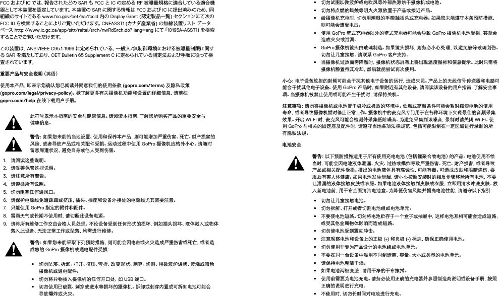 FCC および IC で は 、報 告 さ れ た ど の  SAR も FCC と IC の定める RF 被曝量規格に適合している適合機器として本装置を認定しています。本装置の SAR に関する情 報は FCC および IC に 提 出 済 み の た め 、同組 織 の サイトで あ る  www.fcc.gov/oet/ea/fccid 内の Display Grant (認定製品一覧) セクションにて次の FCC ID を検索することによりご覧いただけます。CNFASST1 (カナダ産業省) の 無 線 装 置 リスト  データベース  http://www.ic.gc.ca/app/sitt/reltel/srch/nwRdSrch.do? lang=eng に て「 10193A-ASST1」を 検 索す るこ とで ご 覧 い た だ け ま す。この装置は、ANSI/IEEE C95.1-1999 に定められている、一般人/無制御環境における被曝量制限に関する SAR を満たしており、OET Bulletin 65 Supplement C に定められている測定法および手順に従って検査 さ れて い ま す。重要产品与安全说明（英语）使用本产品，即表示您确认您已阅读并同意我们的使用条款 (gopro.com/terms) 及隐私政策  (gopro.com/legal/privacy-policy)。欲了解更多有关摄像机功能和设置的详细信息，请前往  gopro.com/help 在线下载用户手册。此符号表示本指南的安全与健康信息。请阅读本指南，了解您所购买产品的重要安全与健康信息。警告：如果您未能恰当地设置、使用和保养本产品，则可能增加严重伤害、死亡、财产损害的风险，或者导致产品或相关配件受损。运动过程中使用 GoPro 摄 像 机 应 格 外 小 心 。请 随 时留意周遭状况，避免自身或他人受到伤害。1.  请阅读这些说明。2.  请妥善保管这些说明。3.  请注意所有警告。4.  请遵循所有说明。5.  切勿阻塞任 何通风口。6.  请保护电源线免遭踩踏或挤压，插头、插座和设备外接处的电源线尤其需要注意。7.  只能使用 GoPro 指定的附件和配件。8.  雷雨天气或长期不使用时，请切断此设备电源。9.  请将所有维修工作交由合格人员处理。不论设备受到任何形式的损坏，例如插头损坏、液体溅入或物体落入此设备、无法正常工作或坠落，均需进行维修。警告：如果您未能采取下列预防措施，则可能会因电击或火灾造成严重伤害或死亡，或者造成您的 GoPro 摄像机或通电配件受损：•  切勿坠落、拆卸、打开、挤压、弯折、改变形状、刺穿、切割、用微波炉烘烤、焚烧或喷涂摄像机或通电配件。•  切勿将异物插入摄像机的任何开口处，如 USB 端口。•  切勿使用已破裂、刺穿或进水等损坏的摄像机。拆卸或刺穿内置或可拆卸电池可能会导致爆炸或火灾。•  切勿试图以微波炉或电吹风等外部热源烘干摄像机或电池。•  切勿将点燃的蜡烛等明火火源放置于产品或接近产品。•  给摄像机充电时，切勿用潮湿的手碰触插头或充电器。如果您未能遵守本条预防措施，则可能会遭受电击。•  使用 GoPro 壁式充电器以外的壁式充电器可能会导致 GoPro 摄 像 机 电 池 受 损 ，甚 至 会造成火灾或泄漏。 •  GoPro 摄像机镜头由玻璃制造。如果镜头损坏，则务必小心处理，以避免被碎玻璃划伤。切勿让儿童接触。请联系 GoPro 客户支持。•  当摄像机过热而需降温时，摄像机状态屏幕上将出现温度图标和信息提示。此时只需将摄像机静置待其冷却，然后就能尝试再次使用。小心：电子设备放射的射频可能会干扰其他电子设备的运行，造成失灵。产品上的无线信号传送器和电路可能会干扰其他电子设备。使用 GoPro 产品时，如果附近有其他设备，请阅读该设备的用户指南，了解安全事项。当摄像机被禁止使用或可能产生干扰时，请保持关机。注意事项：请勿将摄像机或电池置于极冷或极热的环境中。低温或高温条件可能会暂时缩短电池的使用寿命，或者导致摄像机暂时停止正常工作。摄像机中的麦克风专门用于在各种环境下实现最佳的音频采集效 果 。开 启  Wi-Fi 时，麦克风可能会检测并采集低阶噪音。为避免采集到该噪音，录制时请关闭 Wi-Fi。使用 GoPro 与相关的固定座及配件时，请遵守当地各项法律规范，包括可能限制在一定区域进行录制的所有隐私法规。电池安全 警告：以下预防措施适用于所有使用充电电池（包括锂聚合物电池）的产品。电池使用不恰当 时，可能 会 因电 池 液 体 泄 漏 、火 灾、过 热 或 爆 炸 导 致 严 重伤 害 、死 亡、财 产 损 害，或 者导 致产品或相关配件受损。排出的电池液体具有腐蚀性，可能有毒。可造成皮肤和眼睛烧伤，吞服后有害人体健康。如果电池发生泄漏，请小心按照安装时的相反步骤移除所有电池，不要让泄漏的液体接触皮肤或衣服。如果电池液体接触到皮肤或衣服，立即用清水冲洗皮肤。放入新电池前，用干布全面清洁电池盒。为降低伤害风险并提高电池性能，请遵守以下指引：•  切勿让儿童接触电池。•  切勿拆解、打开或者切割电池组或电池单元。•  不要使电池短路。切勿将电池贮存于一个盒子或抽屉中，这样电池互相可能会造成短路，或受其他金属物体影响而造成短路。•  切勿使电池受到震动冲击。•  注意观察电池和设备上的正极 (+) 和负极 (-) 标志，确保正确使用电池。•  切勿使用非专为产品设计的电池组或电池单元。•  不要在同一台设备中混用不同制造商、容量、大小或类型的电池单元。•  请保持电池整洁干燥。•  如果电池两极变脏，请用干净的干布擦拭。•  使用前需要为电池充电。请务必使用正确的充电器并参照制造商说明或设备手册，按照正确的说明进行充电。•  不使用时，切勿长时间对电池进行充电。