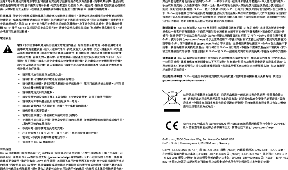 注 意：電子設備的無線電頻率放射可能會對其他電子設備的運作造成負面影響，而導致其故障。產品的無線發射器和電路可能會干擾其他電子設備。在其他裝置附近使用 GoPro 產品時，請先詳閱該裝置的使用指南，以瞭解任何安全指示。在禁止使用相機或相機可能產生干擾的場合中，請關閉相機電源。 注 意 事 項：請避免將相機或電池暴露在極度寒冷或酷熱的環境中。低溫或高溫的環境可能會暫時縮短電池續航力，或導致相機暫時無法正常運作。您相機裡的麥克風經過特別設計，可在各種環境中提供最佳的音訊錄製效果。開啟 Wi-Fi 時，麥克風可能會偵測並錄進低聲噪音。為了避免產生此噪音，請在攝錄時關閉 Wi-Fi。使 用  GoPro 與相關的固定座及配件時，請遵守當地各項法律規範（包括所有隱私權法規），部分地區可能會限制拍攝。電池安全警 告：下列注意事項適用所有使用充電電池的產品，包括鋰聚合物電池。不當使用電池可能 導 致 電 池 液 體 滲 漏、起 火、過 熱 或 爆 炸，而 造 成 重 大 人 員 傷 害、死 亡、財 產 損 失，或 是 產品或相關配件損壞。滲漏的電池液體具有腐蝕性，且可能有毒。電池液體可能會造成皮膚和眼部灼傷，吞食則對人體有害。若電池滲漏，請按產品的安裝步驟反向操作來卸下所有電池。卸下過程中請小心避免皮膚或衣物接觸滲漏液體。若皮膚或衣物接觸到電池液體，請立即以清水沖洗皮膚。裝入新電池前，請使用乾布徹底清理電池槽。為降低受傷風險並保持電池良好效能：•  請將電池放在兒童無法取得之處。•  請勿拆解、打開或絞碎電池組或個別的電池。•  請勿讓電池短路。請勿將電池貯藏於盒子或抽屜中，電池可能造成彼此短路，也可能受其 他 金 屬物 體 影 響 而 短 路。•  請勿讓電池受到外力撞擊。•  請 按 照 電 池 與 設 備 的 正 極（+）與 負 極（-）符號安裝電池，以保正確使用電池。•  請勿使用非專為產品設計的電池組或單一電池。•  請勿在裝置內混用不同廠商、容量、尺寸或類型的電池。•  請保持電池潔淨乾燥。•  若電池極頭髒汙，請使用乾淨的乾布加以擦拭。•  使用電池前必須先充電。請務必使用正確的充電器，並參閱製造商的指示或設備手冊，以瞭解正確的充電指示。•  不使用時，請勿讓電池長時間充電。•  在 正 常 室 溫 下（ 攝 氏  20 度 ± 攝氏 5 度），電池可發揮最佳效能。•  若可行，不使用設備時請將電池卸下。•  僅可使用 GoPro 原 廠 電 池。有限保固 GoPro 自原購買日起提供為期一(1) 年的保固，保證產品在正常使用下不會出現材料和工藝上的瑕疵。若出 現 瑕 疵，請 聯 絡  GoPro 客戶服務支 援  (gopro.com/help) 尋 求 協 助。GoPro 在此保固下的唯一義務為維修或更換產品，進行何者由 GoPro 自行選擇。本保固不適用於產品因不當使用、意外或正常磨損所造成的 損 壞。因 使 用 非  GoPro 電池、電源傳輸線或其他電池充電配件或裝置所造成的損壞，同樣不屬於本保固或任何保固的保障範圍。所有隱含之適銷性或特定用途適用性的保固，均僅限於本保固保障期間有效。其他所有明確或隱含的保固或條款，GoPro 一 概 不 予 承 認。在 法 律 未 禁 止 的 範 圍 內，舉 凡 任 何 資 料 遺 失、收益或利潤受損，以及任何特殊、間接、衍生、意外或懲罰性損失，無論是使用產品或無能力使用產品所造成、引起或與其相關連，GoPro 一 概 不 予 負 責，即 使  GoPro 已得知此類損失的可能性亦然。在任何情況下，GoPro 的承擔責任均不得超出您為購買產品所支付的金額。某些司法管轄區不允許限制隱含保固的有效期限，或不允許排除及限制衍生或間接損失，因此您可能不適用以上限制或排除條款。本保固賦予您特定的合法權利，您亦可能擁有其他因司法管轄區而異的權利。歐 盟 消 費 者：GoPro 為適用之 GoPro 產品提供自原購買日起為期兩 (2) 年的擔保。此擔保為製造商免費提供給一般客戶的有限擔保。本條款不限制您依消費者法所享有的任何消費者權利，而是授予您額外的權 利。該 擔 保受 下 列條 款 及 條 件 約 制。GoPro 保證自原購買日起為期兩 (2) 年 內，GoPro 產品在遵守相關 GoPro 使用手冊 (gopro.com/help) 指示且正常使用下，不會出現材料和工藝上的瑕疵。若出現瑕疵情況，請聯絡 GoPro 客戶服務支援 (gopro.com/help) 尋 求 協 助，並 請 備 妥 購 買 收 據 正 本。GoPro 在此擔保中下的唯一義務為維修或更換瑕疵產品，進行何者由 GoPro 自行選擇。本擔保不適用於產品因不當使用、意外或正常磨損造成的損壞。若產品因由非 GoPro 或 GoPro 授權經銷商者維修而損壞，本擔保同樣不予適用。澳 洲 消 費 者：GoPro 有限保固的權益，是您擁有之其他權利和補救措施外，額外享有的權益。我們的產品一律附帶擔保，此類擔保在澳洲消費者法下不可排除。您有權針對重大故障問題申請更換產品或退款，以及針對其他任何合理預見之損失或損壞獲得補償。若產品品質不合格但並未出現嚴重故障，您亦有權要求維修或更換產品。開 放 原 始 碼 軟 體：GoPro 在產品中使用特定開放原始碼軟體，若需瞭解相關揭露及免責聲明，請造訪： gopro.com/support/open-source。此符號表示根據當地法律規範，您的產品應與一般家庭垃圾分開處理。產品壽命終止後，請將產品送至當地管理當局指定的回收點。部分回收點會免費接手處置產品。丟棄產品時，分開收集與回收產品有助於保護自然資源，同時確保回收程序是以有益人體健康和自然環境的方式執行。GoPro, Inc. 特此宣布 GoPro HERO6 與 HERO5 的無線電設備類型符合指令 2014/53/EU。若要查看歐盟的符合標準聲明全文，請前往以下網址：gopro.com/help。GoPro Inc., 3000 Clearview Way, San Mateo CA 94402 USA GoPro GmbH, Floessergasse 2, 81369 Munich, GermanyGoPro HERO6 Black (SPCH1) 與 HERO5 Black 相機 (ASST1) 的傳輸頻段為 2.402 GHz – 2.472 GHz。 在此頻段傳輸的最大功率為 (SPCH1)：EIRP 46.8 mW 及 (ASST1)：EIRP 85.5 mW。 其亦可在 5.150 GHz - 5.825 GHz 頻段上傳輸。在這些頻段傳輸的最大功率為 (SPCH1)：EIRP 60.9 mW 及 (ASST1)：EIRP 40.2 mW。各國家/地區的法規與規定可能會禁止或限制部分或所有所列頻段及功率等級的使用。