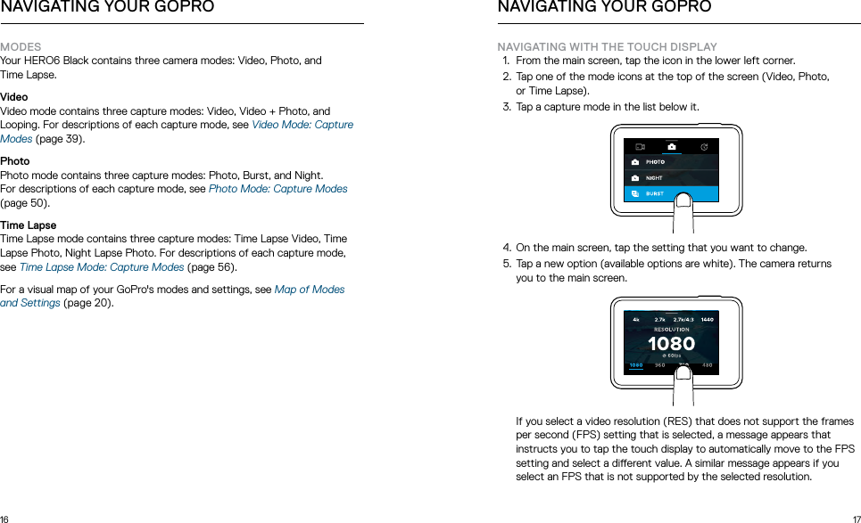 16 17MODES Your HERO6 Black contains three camera modes: Video, Photo, and  Time Lapse. VideoVideo mode contains three capture modes: Video, Video + Photo, and Looping. For descriptions of each capture mode, see Video Mode: Capture Modes (page 39).PhotoPhoto mode contains three capture modes: Photo, Burst, and Night.  For descriptions of each capture mode, see Photo Mode: Capture Modes (page 50).Time LapseTime Lapse mode contains three capture modes: Time Lapse Video, Time Lapse Photo, Night Lapse Photo. For descriptions of each capture mode, see Time Lapse Mode: Capture Modes (page 56).For a visual map of your GoPro&apos;s modes and settings, see Map of Modes and Settings (page 20).NAVIGATING YOUR GOPRONAVIGATING WITH THE TOUCH DISPLAY1.  From the main screen, tap the icon in the lower left corner. 2.  Tap one of the mode icons at the top of the screen (Video, Photo,  or Time Lapse).3.  Tap a capture mode in the list below it.  4.  On the main screen, tap the setting that you want to change.5.  Tap a new option (available options are white). The camera returns  you to the main screen.  If you select a video resolution (RES) that does not support the frames per second (FPS) setting that is selected, a message appears that instructs you to tap the touch display to automatically move to the FPS setting and select a dierent value. A similar message appears if you select an FPS that is not supported by the selected resolution.NAVIGATING YOUR GOPRO