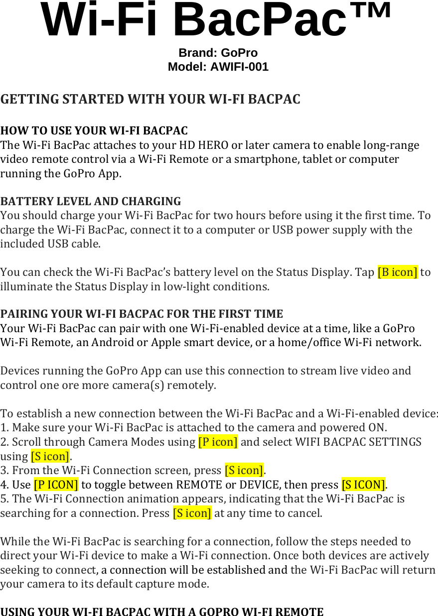 Wi-Fi BacPac™ Brand: GoPro  Model: AWIFI-001GETTINGSTARTEDWITHYOURWI‐FIBACPACHOWTOUSEYOURWI‐FIBACPACTheWi‐FiBacPacattachestoyourHDHEROorlatercameratoenablelong‐rangevideoremotecontrolviaaWi‐FiRemoteorasmartphone,tabletorcomputerrunningtheGoProApp.BATTERYLEVELANDCHARGINGYoushouldchargeyourWi‐FiBacPacfortwohoursbeforeusingitthefirsttime.TochargetheWi‐FiBacPac,connectittoacomputerorUSBpowersupplywiththeincludedUSBcable.YoucanchecktheWi‐FiBacPac’sbatterylevelontheStatusDisplay.Tap[Bicon]toilluminatetheStatusDisplayinlow‐lightconditions.PAIRINGYOURWI‐FIBACPACFORTHEFIRSTTIMEYourWi‐FiBacPaccanpairwithoneWi‐Fi‐enableddeviceatatime,likeaGoProWi‐FiRemote,anAndroidorApplesmartdevice,orahome/officeWi‐Finetwork.DevicesrunningtheGoProAppcanusethisconnectiontostreamlivevideoandcontroloneoremorecamera(s)remotely.ToestablishanewconnectionbetweentheWi‐FiBacPacandaWi‐Fi‐enableddevice:1.MakesureyourWi‐FiBacPacisattachedtothecameraandpoweredON.2.ScrollthroughCameraModesusing[Picon]andselectWIFIBACPACSETTINGSusing[Sicon].3.FromtheWi‐FiConnectionscreen,press[Sicon].4.Use[PICON]totogglebetweenREMOTEorDEVICE,thenpress[SICON].5.TheWi‐FiConnectionanimationappears,indicatingthattheWi‐FiBacPacissearchingforaconnection.Press[Sicon]atanytimetocancel.WhiletheWi‐FiBacPacissearchingforaconnection,followthestepsneededtodirectyourWi‐FidevicetomakeaWi‐Ficonnection.Oncebothdevicesareactivelyseekingtoconnect,aconnectionwillbeestablishedandtheWi‐FiBacPacwillreturnyourcameratoitsdefaultcapturemode.USINGYOURWI‐FIBACPACWITHAGOPROWI‐FIREMOTE