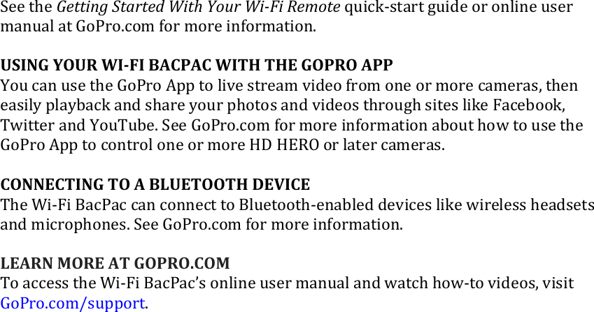 SeetheGettingStartedWithYourWi‐FiRemotequick‐startguideoronlineusermanualatGoPro.comformoreinformation.USINGYOURWI‐FIBACPACWITHTHEGOPROAPPYoucanusetheGoProApptolivestreamvideofromoneormorecameras,theneasilyplaybackandshareyourphotosandvideosthroughsiteslikeFacebook,TwitterandYouTube.SeeGoPro.comformoreinformationabouthowtousetheGoProApptocontroloneormoreHDHEROorlatercameras.CONNECTINGTOABLUETOOTHDEVICETheWi‐FiBacPaccanconnecttoBluetooth‐enableddeviceslikewirelessheadsetsandmicrophones.SeeGoPro.comformoreinformation.LEARNMOREATGOPRO.COMToaccesstheWi‐FiBacPac’sonlineusermanualandwatchhow‐tovideos,visitGoPro.com/support.