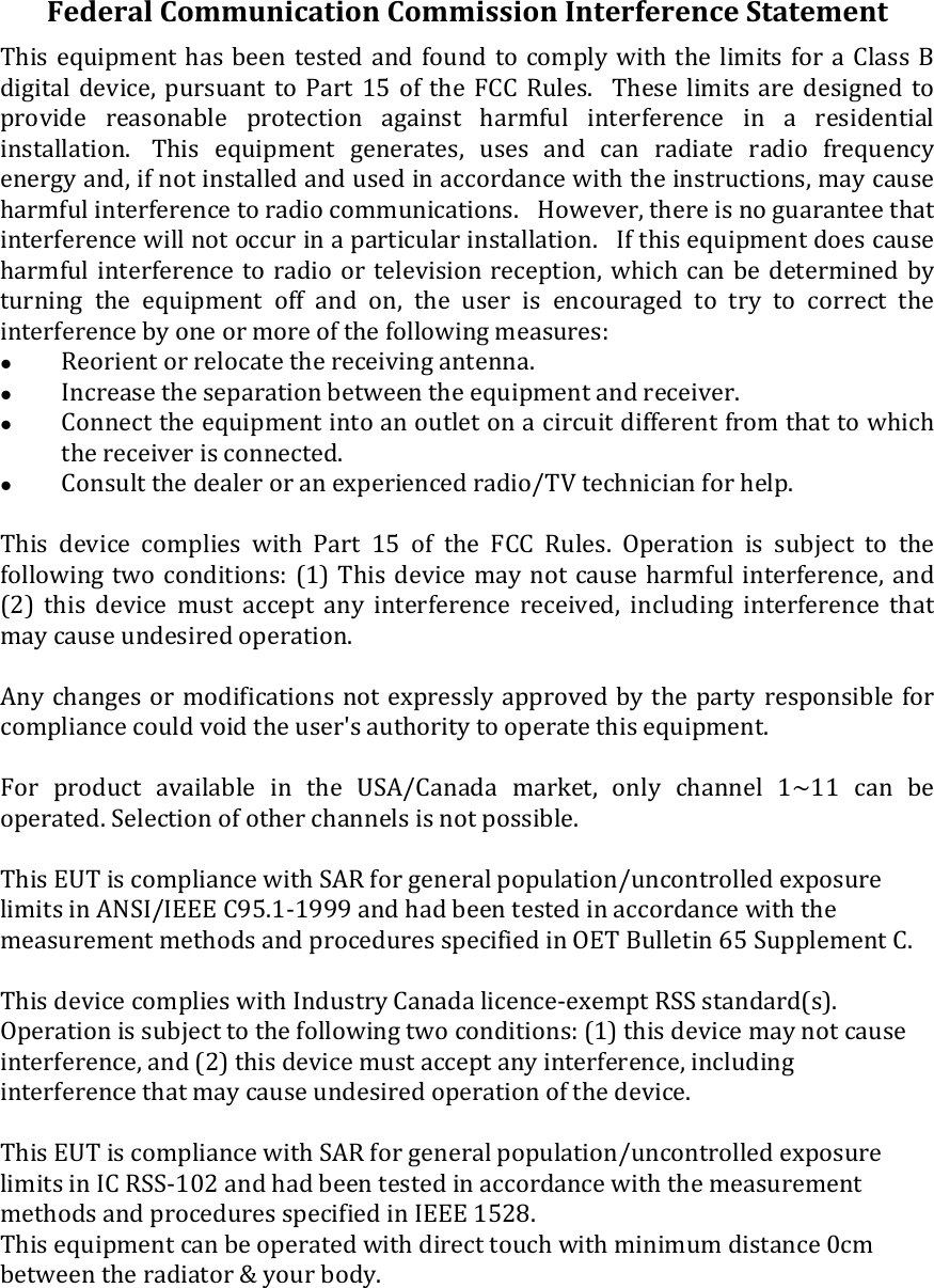 FederalCommunicationCommissionInterferenceStatementThisequipmenthasbeentestedandfoundto comply withthe limitsfora Class Bdigital device, pursuant to Part 15 of the FCC Rules. These limits are designed toprovide reasonable protection against harmful interference in a residentialinstallation. This equipment generates, uses and can radiate radio frequencyenergyand,ifnotinstalledandusedinaccordancewiththeinstructions,maycauseharmfulinterferencetoradiocommunications. However,thereisnoguaranteethatinterferencewillnotoccurinaparticularinstallation. Ifthisequipmentdoescauseharmfulinterferencetoradioor televisionreception,whichcanbedeterminedbyturning the equipment off and on, the user is encouraged to try to correct theinterferencebyoneormoreofthefollowingmeasures: Reorientorrelocatethereceivingantenna. Increasetheseparationbetweentheequipmentandreceiver. Connecttheequipmentintoanoutletonacircuitdifferentfromthattowhichthereceiverisconnected. Consultthedealeroranexperiencedradio/TVtechnicianforhelp.This device complies with Part 15 of the FCC Rules. Operation is subject to thefollowingtwoconditions:(1)Thisdevicemaynotcauseharmfulinterference,and(2) this device must accept any interference received, including interference thatmaycauseundesiredoperation.Anychangesormodificationsnotexpresslyapprovedbythepartyresponsibleforcompliancecouldvoidtheuser&apos;sauthoritytooperatethisequipment.ForproductavailableintheUSA/Canadamarket,onlychannel1~11 can beoperated.Selectionofotherchannelsisnotpossible.ThisEUTiscompliancewithSARforgeneralpopulation/uncontrolledexposurelimitsinANSI/IEEEC95.1‐1999andhadbeentestedinaccordancewiththemeasurementmethodsandproceduresspecifiedinOETBulletin65SupplementC.ThisdevicecomplieswithIndustryCanadalicence‐exemptRSSstandard(s).Operationissubjecttothefollowingtwoconditions:(1)thisdevicemaynotcauseinterference,and(2)thisdevicemustacceptanyinterference,includinginterferencethatmaycauseundesiredoperationofthedevice.ThisEUTiscompliancewithSARforgeneralpopulation/uncontrolledexposurelimitsinICRSS‐102andhadbeentestedinaccordancewiththemeasurementmethodsandproceduresspecifiedinIEEE1528. Thisequipmentcanbeoperatedwithdirecttouchwithminimumdistance0cmbetweentheradiator&amp;yourbody.