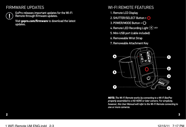 FIRMWARE UPDATESGoPro releases important updates for the Wi-Fi Remote through ﬁrmware updates. Visit gopro.com/ﬁrmware to download the latest updates.WI!FI REMOTE FEATURES1. Remote LCD Display2. SHUTTER/SELECT Button &gt; 3. POWER/MODE Button &gt; 4. Remote LED Recording Light 5. Mini-USB port (cable included)6. Removeable Wrist Strap7. Removeable Attachment KeyNOTE: The Wi-Fi Remote works by connecting to a Wi-Fi BacPac properly assembled to a HD HERO or later camera. For simplicity, however, this User Manual will refer to the Wi-Fi Remote connecting to one or more cameras.2 31 WiFi Remote UM ENG.indd   2-3 12/15/11   7:17 PM