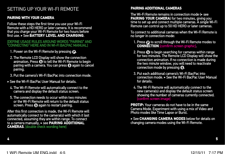 SETTING UP YOUR WI!FI REMOTEPAIRING WITH YOUR CAMERAFollow these steps the ﬁrst time you use your Wi-Fi Remote with a HD HERO or later camera. It is recommend that you charge your Wi-Fi Remote for two hours before ﬁrst use. ! See BATTERY LEVEL AND CHARGING.[DEFINE USAGE RULES AROUND WORDS “PAIRING” AND “CONNECTING” HERE AND IN WI-FI BACPAC MANUAL]1. Power on the Wi-Fi Remote by pressing  .2.  The Remote LCD Display will show the connection animation. Press   to tell the Wi-Fi Remote to begin pairing with a camera. You can press   again to cancel pairing.3.  Put the camera’s Wi-Fi BacPac into connection mode. ! See the Wi-Fi BacPac User Manual for details.4.  The Wi-Fi Remote will automatically connect to the camera and display the default status screen. 5.  The connection needs to occur within two minutes or the Wi-Fi Remote will return to the default status screen. Press   again to restart pairing.A&quot;er this ﬁrst connection is made, the Wi-Fi Remote will automatically connect to the camera(s) with which it last connected, assuming they are within range. To connect to a camera manually, ! see PAIRING ADDITIONAL CAMERAS. [double check wording here]PAIRING ADDITIONAL CAMERASThe Wi-Fi Remote remains in connection mode (! see PAIRING YOUR CAMERA) for two minutes, giving you time to set up and connect multiple cameras. A single Wi-Fi Remote can control up to 50 HD HERO or later cameras. To connect to additional cameras when the Wi-Fi Remote is no longer in connection mode:1.  Press   to scroll through the Wi-Fi Remote modes to CONNECTION [comﬁrm screen graphic].2.  Press   to begin searching for cameras within range for two minutes. The Remote LCD Display will show the connection animation. If no connection is made during the two minute window, you will need to reactivate connection mode by pressing  .3.  Put each additional camera’s Wi-Fi BacPac into connection mode. ! See the Wi-Fi BacPac User Manual for details.4.  The Wi-Fi Remote will automatically connect to the new camera(s) and display the default status screen showing the number of cameras currently connected. [conﬁrm screen image]PROTIP: Your cameras do not have to be in the same Camera Mode. Experiment with using a mix of Video and Photo modes like Time Lapse or Burst. ! See CHANGING CAMERA MODES below for details on changing camera modes using the Wi-Fi Remote.4 51 WiFi Remote UM ENG.indd   4-5 12/15/11   7:17 PM