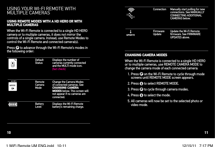 USING YOUR WI!FI REMOTE WITH MULTIPLE CAMERASUSING REMOTE MODES WITH A HD HERO OR WITH MULTIPLE CAMERASWhen the Wi-Fi Remote is connected to a single HD HERO camera or to multiple cameras, it does not mirror the controls of a single camera. Instead, use Remote Modes to control the Wi-Fi Remote and connected camera(s).Press   to advance through the Wi-Fi Remote’s modes in the following order:Default StatusDisplays the number of cameras currently connected and the MULTI mode icon. [fact check]Remote Camera ModeChange the Camera Modes of connected cameras. See CHANGING CAMERA MODES below. This screen will not appear if no cameras are connected.Battery LevelDisplays the Wi-Fi Remote battery’s remaining charge.Connection Manually start polling for new connections. See MANUALLY CONNECTING ADDITIONAL CAMERAS below.Firmware UpdateUpdate the Wi-Fi Remote ﬁrmware. See FIRMWARE UPDATES above.CHANGING CAMERA MODESWhen the Wi-Fi Remote is connected to a single HD HERO or to multiple cameras, use REMOTE CAMERA MODE to change the camera mode of each connected camera:1.  Press   on the Wi-Fi Remote to cycle through mode screens until REMOTE MODE screen appears. 2. Press   to select REMOTE MODE.3. Press   to cycle through camera modes.4. Press   to select the mode. 5.  All cameras will now be set to the selected photo or video mode.10 111 WiFi Remote UM ENG.indd   10-11 12/15/11   7:17 PM