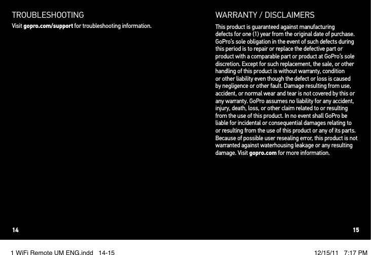 TROUBLESHOOTINGVisit gopro.com/support for troubleshooting information.WARRANTY / DISCLAIMERSThis product is guaranteed against manufacturing  defects for one (1) year from the original date of purchase. GoPro’s sole obligation in the event of such defects during this period is to repair or replace the defective part or product with a comparable part or product at GoPro’s sole discretion. Except for such replacement, the sale, or other handling of this product is without warranty, condition or other liability even though the defect or loss is caused by negligence or other fault. Damage resulting from use, accident, or normal wear and tear is not covered by this or any warranty. GoPro assumes no liability for any accident, injury, death, loss, or other claim related to or resulting from the use of this product. In no event shall GoPro be liable for incidental or consequential damages relating to or resulting from the use of this product or any of its parts. Because of possible user resealing error, this product is not warranted against waterhousing leakage or any resulting damage. Visit gopro.com for more information.14 151 WiFi Remote UM ENG.indd   14-15 12/15/11   7:17 PM