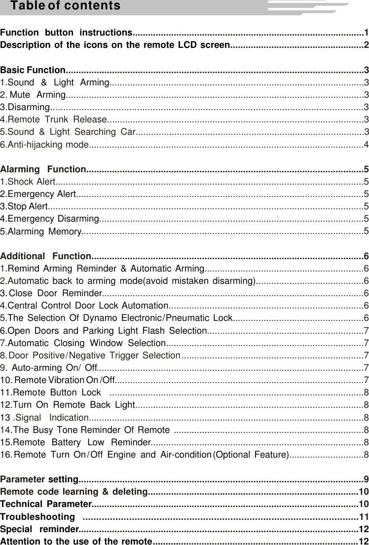 Table of contentsFunction  button  instructionsDescription  of  the  icons  on  the  remote  LCD  screenBasic FunctionSound  &amp;  Light  ArmingMute  ArmingDisarming2.Emergency A  lert3.Stop A  lert4.Emergency Disarming5.Alarming MemoryRemind  Arming  Reminder  &amp;  Automatic  Armingutomatic  back  to  arming  mode(avoid  mistaken  disarming).3. Close   Door   ReminderCentral  Control  Door  Lock  AutomationThe   Selection   Of   Dynamo   Electronic / Pneumatic   Lock6.Open  Doors  and  Parking  Light  Flash  SelectionAutomatic  Closing  Window  Selection. Auto-arming On/ Off10. Remote Vibration On /Off11.Remo te  Button  Lock   12.Turn  On  Remote  Back  Light  13 The  Busy  Tone  Reminder  Of  Remote  ...............15.Remote  Battery  Low  Reminder16. Remote   Turn   On / Off   Engine   and   Air-condition (Optional   Feature)  settingTechnical  ParameterTroubleshooting Special  reminder 12Attention   to   the   use   of   the   remote ..........  12..........................................................................................1....................................................2....................................................................................................................31. ...................................................................................................32. ....................................................................................................................33. .......................................................................................................................34.Remote Trunk Release....................................................................................................35.Sound  &amp;  Light  Searching  Car.........................................................................................36.Anti-hijacking mode...........................................................................................................4Alarming Function............................................................................................................51.Shock Alert........................................................................................................................5................................................................................................................5...........................................................................................................................5.......................................................................................................5..............................................................................................................5Additional Function..........................................................................................................61. ..............................................................62.A .........................................6......................................................................................................64. ............................................................................65. ...................................................6.............................................................7 7. .............................................................................78. Door  Positive / Negative  Trigger  Selection .......................................................................7      9 ........................................................................................................7.................................................................................................7...................................................................................................8.........................................................................................8.Signal  Indication...........................................................................................................814. ...........................................................8...................................................................................8.............................8Parameter ...............................................................................................................9Remote  code  learning  &amp;  deleting..................................................................................10........................................................................................................10.....................................................................................................11...................................................................................................................................................................................