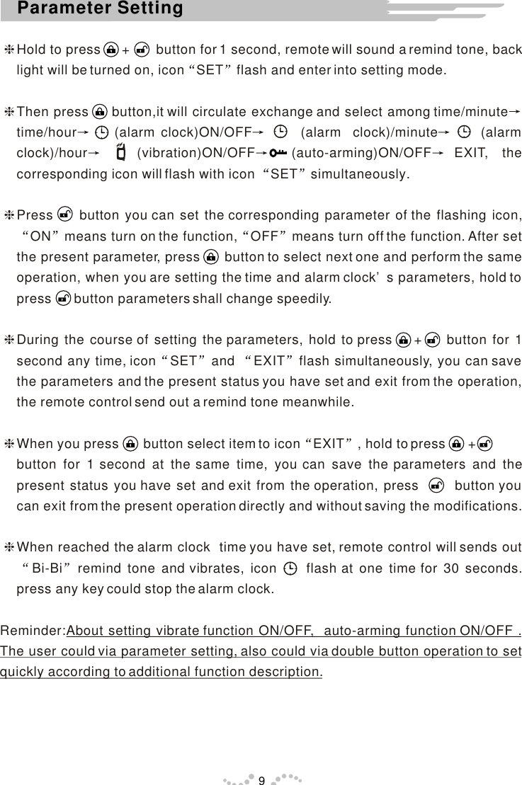 hHold to press      +       button for 1 second, remote will sound a remind tone, back light will be turned on, icon SET flash and enter into setting mode.hThen press     button,it will circulate exchange and select among time/minutetime/hour     (alarm clock)ON/OFF       (alarm  clock)/minute      (alarm clock)/hour   (vibration)ON/OFF  (auto-arming)ON/OFF EXIT, the corresponding icon will flash with icon  SET simultaneously.hPress     button you can set the corresponding parameter of the flashing icon, ON means turn on the function, OFF means turn off the function. After set the present parameter, press      button to select next one and perform the same operation, when you are setting the time and alarm clock’s parameters, hold to press      button parameters shall change speedily.hDuring the course of setting the parameters, hold to press    +   button for 1 second any time, icon SET and  EXIT flash simultaneously, you can save the parameters and the present status you have set and exit from the operation, the remote control send out a remind tone meanwhile.hWhen you press       button select item to icon EXIT , hold to press      +     button for 1 second at the same time, you can save the parameters and the present status you have set and exit from the operation, press       button you can exit from the present operation directly and without saving the modifications.hWhen reached the alarm clock  time you have set, remote control will sends out  Bi-Bi remind tone and vibrates, icon     flash at one time for 30 seconds. press any key could stop the alarm clock.Reminder:About setting vibrate function ON/OFF,  auto-arming function ON/OFF . The user could via parameter setting, also could via double button operation to set quickly according to additional function description.9Parameter Setting