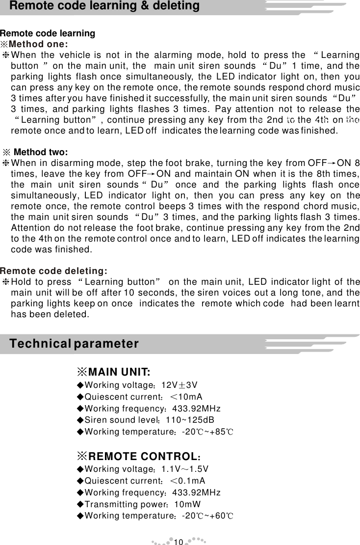 Remote code learninghWhen the vehicle is not in the alarming mode, hold to press the  Learning button  on the main unit, the  main unit siren sounds  Du 1 time, and the parking lights flash once simultaneously, the LED indicator light on, then you can press any key on the remote once, the remote sounds respond chord music 3 times after you have finished it successfully, the main unit siren sounds  Du3 times, and parking lights flashes 3 times. Pay attention not to release the Learning button , continue pressing any key from the 2nd to the 4th on the remote once and to learn, LED off  indicates the learning code was finished.      Method two:hWhen in disarming mode, step the foot brake, turning the key from OFF ON 8 times, leave the key from OFF ON and maintain ON when it is the 8th times, the main unit siren sounds Du once and the parking lights flash once simultaneously, LED indicator light on, then you can press any key on the remote once, the remote control beeps 3 times with the respond chord music, the main unit siren sounds  Du 3 times, and the parking lights flash 3 times. Attention do not release the foot brake, continue pressing any key from the 2nd to the 4th on the remote control once and to learn, LED off indicates the learning code was finished. hHold to press  Learning button  on the main unit, LED indicator light of the main unit will be off after 10 seconds, the siren voices out a long tone, and the parking lights keep on once  indicates the  remote which code  had been learnt  has been deleted.Method one:Remote code deleting:10Remote code learning &amp; deletingTechnical parameterMAIN UNIT:Working voltage 12V 3VQuiescent current 10mAWorking frequency 433.92MHzSiren sound level 110~125dBWorking temperature -20 ~+85REMOTE CONTROLWorking voltage 1.1V 1.5V                                    Quiescent current 0.1mAWorking frequency 433.92MHzTransmitting power 10mWWorking temperature -20 ~+60