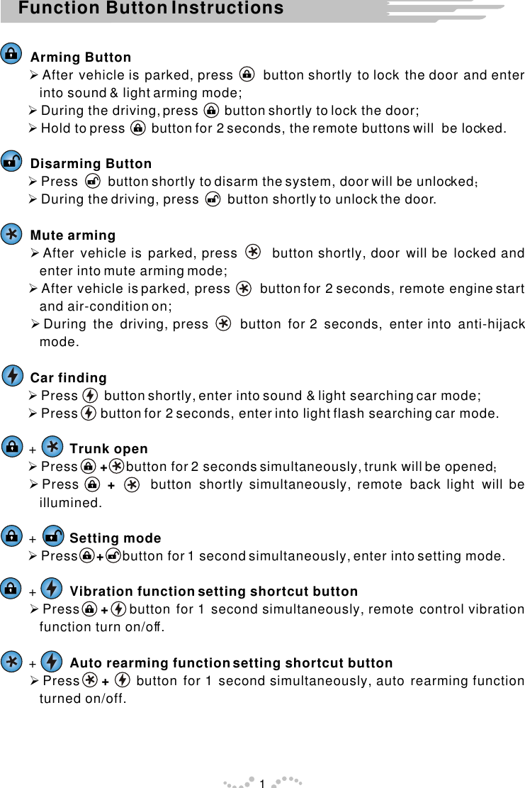 Function Button Instructions1Arming Button Ø After vehicle is parked, press      button shortly to lock the door and enter into sound &amp; light arming mode; Ø During the driving, press       button shortly to lock the door; Ø Hold to press       button for 2 seconds, the remote buttons will  be locked.Disarming Button Ø Press        button shortly to disarm the system, door will be unlocked Ø During the driving, press        button shortly to unlock the door. Mute arming Ø After vehicle is parked, press      button shortly, door will be locked and enter into mute arming mode; Ø After vehicle is parked, press       button for 2 seconds, remote engine start and air-condition on; Ø During the driving, press     button for 2 seconds, enter into anti-hijack mode.Car finding Ø Press       button shortly, enter into sound &amp; light searching car mode; Ø Press      button for 2 seconds, enter into light flash searching car mode.     +         Trunk open Ø Press      +     button for 2 seconds simultaneously, trunk will be opened  ØPress    +     button shortly simultaneously, remote back light will be illumined.       +         Setting mode Ø Press     +     button for 1 second simultaneously, enter into setting mode.     +         Vibration function setting shortcut button Ø Press    +    button for 1 second simultaneously, remote control vibration function turn on/off.     +         Auto rearming function setting shortcut button Ø Press    +     button for 1 second simultaneously, auto rearming function turned on/off.