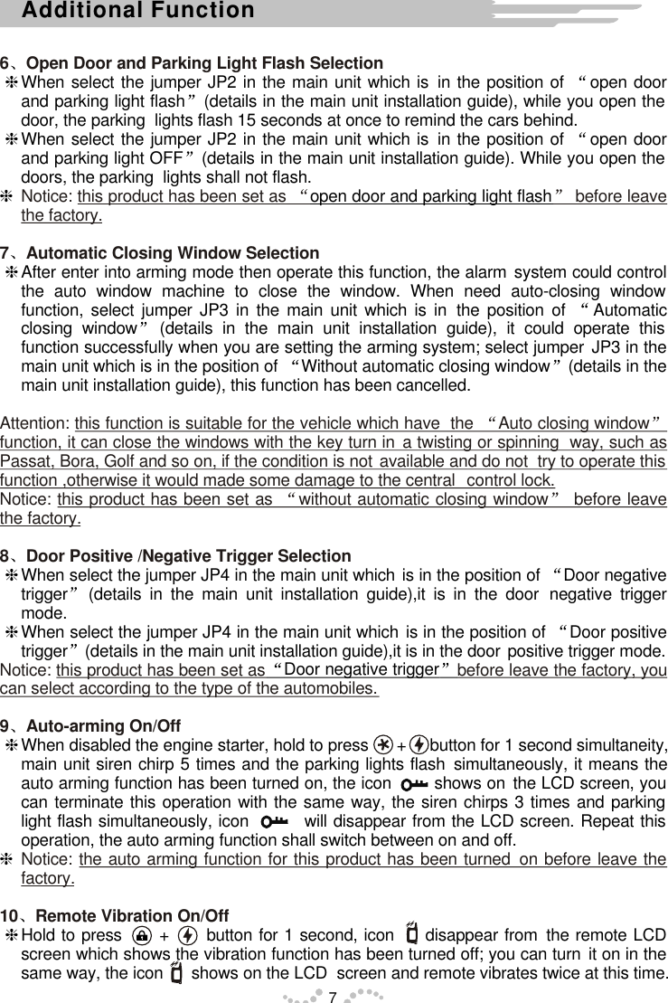 6 Open Door and Parking Light Flash SelectionNotice: this product has been set as   before leave the factory.7 Automatic Closing Window SelectionAttention: this function is suitable for the vehicle which have  the  Auto closing window  function, it can close the windows with the key turn in a twisting or spinning  way, such as Passat, Bora, Golf and so on, if the condition is not available and do not  try to operate this function ,otherwise it would made some damage to the central  control lock.Notice: this product has been set as  without automatic closing window  before leave the factory.8 Door Positive /Negative Trigger SelectionNotice: this product has been set as before leave the factory, you can select according to the type of the automobiles.9 Auto-arming On/OffNotice: the auto arming function for this product has been turned on before leave the factory.10 Remote Vibration On/OffhWhen select the jumper JP2 in the main unit which is in the position of  open door and parking light flash (details in the main unit installation guide), while you open the door, the parking  lights flash 15 seconds at once to remind the cars behind.hWhen select the jumper JP2 in the main unit which is in the position of  open door and parking light OFF (details in the main unit installation guide). While you open the doors, the parking  lights shall not flash.hopen door and parking light flashhAfter enter into arming mode then operate this function, the alarm system could control the auto window machine to close the window. When need auto-closing window function, select jumper JP3 in the main unit which is in the position of  Automatic closing window (details in the main unit installation guide), it could operate this function successfully when you are setting the arming system; select jumper JP3 in the main unit which is in the position of  Without automatic closing window (details in the main unit installation guide), this function has been cancelled. hWhen select the jumper JP4 in the main unit which is in the position of  Door negative trigger (details in the main unit installation guide),it is in the door  negative trigger mode.hWhen select the jumper JP4 in the main unit which is in the position of  Door positive trigger (details in the main unit installation guide),it is in the door positive trigger mode.Door negative triggerhWhen disabled the engine starter, hold to press      +     button for 1 second simultaneity, main unit siren chirp 5 times and the parking lights flash simultaneously, it means the auto arming function has been turned on, the icon        shows on the LCD screen, you can terminate this operation with the same way, the siren chirps 3 times and parking light flash simultaneously, icon         will disappear from the LCD screen. Repeat this operation, the auto arming function shall switch between on and off. hhHold to press      +      button for 1 second, icon     disappear from the remote LCD screen which shows the vibration function has been turned off; you can turn it on in the same way, the icon      shows on the LCD  screen and remote vibrates twice at this time.7Additional Function