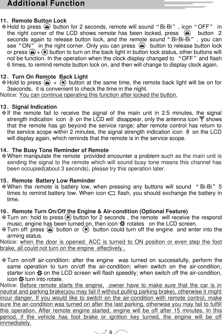 11 Remote Button Lock12 Turn On Remote  Back Light Notice: You can continue operating this function after locked the button.13 Signal Indication  14 The Busy Tone Reminder of Remote  uch as the main unit is sending the signal to the remote which will sound busy tone means this channel has been occupied(about 3 seconds), please try this operation later. 15 Remote  Battery Low Reminder 16 Remote Turn On/Off the Engine &amp; Air-condition (Optional Feature)Notice: when the door is opened. ACC is turned to ON position or even step the foot brake, all could not turn on the engine  effectively .Notice: Before remote starts the engine,  owner have to make sure that the car is in neutral and parking brake(you may fail if without pulling parking brake), otherwise it might incur danger. If you would like to switch on the air-condition with remote control, make sure the air-condition was turned on after the last parking, otherwise you may fail to fulfill this operation. After remote engine started, engine will be off after 15 minutes. In this period, if the vehicle has foot brake or ignition key turned, the engine will be off immediately.hHold to press      button for 2 seconds, remote will sound Bi-Bi , icon OFF  in the right corner of the LCD shows remote has been locked, press        button  2 seconds again to release button lock, and the remote sound Bi-Bi-Bi , you can see ON  in the right corner. Only you can press        button to release button lock or press      +      button to turn on the back light in button lock status, other buttons will not be function. In the operation when the clock display changed to  OFF and flash 6 times, to remind remote button lock on, and then will change to display clock again.hHold to press      +      button at the same time, the remote back light will be on for 3seconds,  it is convenient to check the time in the night.hIf the remote fail to receive the signal of the main unit in 2.5 minutes, the signal strength indication  icon      on the LCD will  disappear, only the antenna icon     shows that the remote has go beyond the service range; after remote control has return to the service scope within 2 minutes, the signal strength indication icon     on the LCD will display again, which reminds that the remote is in the service scope.hWhen manipulate the remote  provided encounter a problem s  hWhen the remote is battery low, when pressing any buttons will sound  Bi-Bi 5 times to remind battery low. When icon      flash, you should exchange the battery in time.hTurn on: hold to press     button for 2 seconds , the remote  will receive the respond music, engine has been turned on, then icon      rotates   on the LCD screen.hTurn off: press      button or       button could turn off the engine  and enter into the arming status.hTurn on/off air-condition: after the engine  was turned on successfully, perform the same operation to turn on/off the air-condition; when switch on the air-condition, starter icon     on the LCD screen will flash speedily; when switch off the air-condition, icon     turn into rotate.8Additional Function