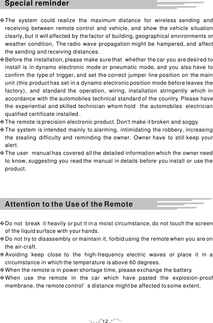 hThe system could realize the maximum distance for wireless sending and receiving between remote control and vehicle, and show the vehicle situation clearly, but it will affected by the factor of building, geographical environments or weather condition, The radio wave propagation might be hampered, and affect the sending and receiving distances.hBefore the installation, please make sure that  whether the car you are desired to install is in dynamo electronic mode or pneumatic mode, and you also have to confirm the type of trigger, and set the correct jumper line position on the main unit (this product has set in a dynamo electronic position mode before leaves the factory), and standard the operation, wiring, installation stringently which in accordance with the automobiles technical standard of the country. Please have the experiential and skilled technician whom hold  the automobiles  electrician qualified certificate installed .hThe remote is precision electronic product. Don&apos;t make it broken and soggy.hThe system is intended mainly to alarming, intimidating the robbery, increasing the stealing difficulty and reminding the owner. Owner have to still keep your alert.hThe user  manual has covered all the detailed information which the owner need to know, suggesting you read the manual in details before you install or use the product.hDo not  break  it heavily or put it in a moist circumstance, do not touch the screen of the liquid surface with your hands.  hDo not try to disassembly or maintain it, forbid using the remote when you are on the air-craft.hAvoiding keep close to the high-frequency electric waves or place it in a circumstance in which the temperature is above 60 degrees.hWhen the remote is in power shortage time, please exchange the battery.hWhen use the remote in the car which have pasted the explosion-proof membrane, the remote control’s distance might be affected to some extent.Attention to the Use of the Remote Special reminder12