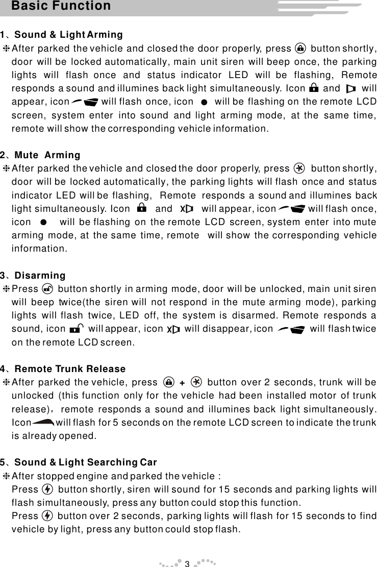 1 Sound &amp; Light ArminghAfter parked the vehicle and closed the door properly, press      button shortly,  door will be locked automatically, main unit siren will beep once, the parking lights will flash once and status indicator LED will be flashing, Remote responds a sound and illumines back light simultaneously. Icon      and       will appear, icon         will flash once, icon      will be flashing on the remote LCD screen, system enter into sound and light arming mode, at the same time, remote will show the corresponding vehicle information.2 Mute  Arming  hAfter parked the vehicle and closed the door properly, press       button shortly, door will be locked automatically, the parking lights will flash once and status indicator LED will be flashing,  Remote  responds a sound and illumines back light simultaneously. Icon         and          will appear, icon           will flash once, icon       will be flashing on the remote LCD screen, system enter into mute arming mode, at the same time, remote  will show the corresponding vehicle information.3 Disarming hPress      button shortly in arming mode, door will be unlocked, main unit siren will beep twice(the siren will not respond in the mute arming mode), parking lights will flash twice, LED off, the system is disarmed. Remote responds a sound, icon        will appear, icon        will disappear, icon             will flash twice on the remote LCD screen.4 Remote Trunk ReleasehAfter parked the vehicle, press      +      button over 2 seconds, trunk will be unlocked (this function only for the vehicle had been installed motor of trunk release) remote responds a sound and illumines back light simultaneously. Icon         will flash for 5 seconds on the remote LCD screen to indicate the trunk is already opened.   5 Sound &amp; Light Searching CarhAfter stopped engine and parked the vehicle :Press      button shortly, siren will sound for 15 seconds and parking lights will flash simultaneously, press any button could stop this function.Press      button over 2 seconds, parking lights will flash for 15 seconds to find vehicle by light, press any button could stop flash.Basic Function3