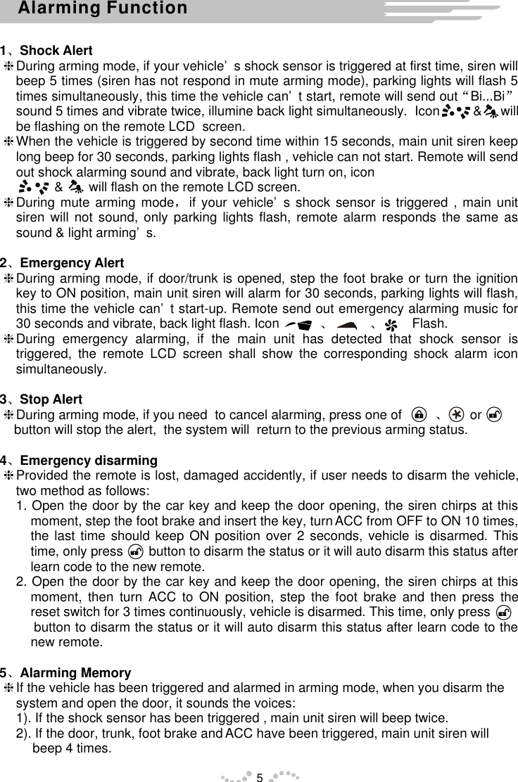 1 Shock AlerthDuring arming mode, if your vehicle’s shock sensor is triggered at first time, siren will beep 5 times (siren has not respond in mute arming mode), parking lights will flash 5 times simultaneously, this time the vehicle can’t start, remote will send out Bi...Bisound 5 times and vibrate twice, illumine back light simultaneously.  Icon         &amp;     will be flashing on the remote LCD  screen.hWhen the vehicle is triggered by second time within 15 seconds, main unit siren keep long beep for 30 seconds, parking lights flash , vehicle can not start. Remote will send out shock alarming sound and vibrate, back light turn on, icon                                  &amp;       will flash on the remote LCD screen.hDuring mute arming mode if your vehicle’s shock sensor is triggered , main unit siren will not sound, only parking lights flash, remote alarm responds the same as sound &amp; light arming’s.2 Emergency AlerthDuring arming mode, if door/trunk is opened, step the foot brake or turn the ignition key to ON position, main unit siren will alarm for 30 seconds, parking lights will flash, this time the vehicle can’t start-up. Remote send out emergency alarming music for 30 seconds and vibrate, back light flash. Icon                               Flash.hDuring emergency alarming, if the main unit has detected that shock sensor is triggered, the remote LCD screen shall show the corresponding shock alarm icon simultaneously.3 Stop AlerthDuring arming mode, if you need  to cancel alarming, press one of                or        button will stop the alert,  the system will  return to the previous arming status.4 Emergency disarminghProvided the remote is lost, damaged accidently, if user needs to disarm the vehicle, two method as follows:1. Open the door by the car key and keep the door opening, the siren chirps at this moment, step the foot brake and insert the key, turn ACC from OFF to ON 10 times, the last time should keep ON position over 2 seconds, vehicle is disarmed. This time, only press       button to disarm the status or it will auto disarm this status after learn code to the new remote.2. Open the door by the car key and keep the door opening, the siren chirps at this moment, then turn ACC to ON position, step the foot brake and then press the reset switch for 3 times continuously, vehicle is disarmed. This time, only press    button to disarm the status or it will auto disarm this status after learn code to the new remote.5 Alarming MemoryhIf the vehicle has been triggered and alarmed in arming mode, when you disarm the system and open the door, it sounds the voices:1). If the shock sensor has been triggered , main unit siren will beep twice.2). If the door, trunk, foot brake and ACC have been triggered, main unit siren will beep 4 times.5Alarming Function