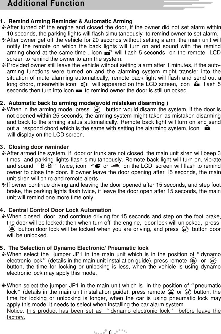 1 Remind Arming Reminder &amp; Automatic ArminghAfter turned off the engine and closed the door, if the owner did not set alarm within 10 seconds, the parking lights will flash simultaneously  to remind owner to set alarm.  hAfter owner get off the vehicle for 20 seconds without setting alarm, the main unit will notify the remote on which the back lights will turn on and sound with the remind arming chord at the same time , icon      will flash 5 seconds  on the remote  LCD screen to remind the owner to arm the system.hProvided owner still leave the vehicle without setting alarm after 1 minutes, if the auto-arming functions were turned on and the alarming system might transfer into the situation of mute alarming automatically, remote back light will flash and send out a long chord, meanwhile icon        will appeared on the LCD screen, icon       flash 5 seconds then turn into icon       to remind owner the door is still unlocked.2 Automatic back to arming mode(avoid mistaken disarming )hbutton turn on with setting the alarming system, icon              will display on the LCD screen.hAfter armed the system, if  door or trunk are not closed, the main unit siren will beep 3 times, and parking lights flash simultaneously. Remote back light will turn on, vibrate and sound  Bi-Bi  twice, icon          or         on the LCD  screen will flash to remind owner to close the door. If owner leave the door opening after 15 seconds, the main unit siren will chirp and remote alerts.hIf owner continue driving and leaving the door opened after 15 seconds, and step foot brake, the parking lights flash twice, if leave the door open after 15 seconds, the main unit will remind one more time only.hWhen closed  door, and continue driving for 15 seconds and step on the foot brake, the door will be locked; then when turn off  the engine,  door lock will unlocked,  press      button door lock will be locked when you are driving, and press       button door will be unlocked.hWhen select the  jumper JP1 in the main unit which is in the position of dynamo electronic lock (details in the main unit installation guide), press remote         or      button, the time for locking or unlocking is less, when the vehicle is using dynamo electronic lock may apply this mode.hWhen select the jumper JP1 in the main unit which is  in the position of pneumatic lock (details in the main unit installation guide), press remote      or      button, the time for locking or unlocking is longer, when the car is using pneumatic lock may apply this mode, it needs to select when installing the car alarm system.When in the arming mode, press          would disarm the system, if the door is not opened within 25 seconds, the arming system might taken as mistaken disarming and back to the arming status automatically. Remote back light will   and send out a  respond chord which is the same3 Closing door reminder4 Central Control Door Lock Automation5 The Selection of Dynamo Electronic/ Pneumatic lockNotice: this product has been set as  dynamo electronic lock  before leave the factory.6Additional Function