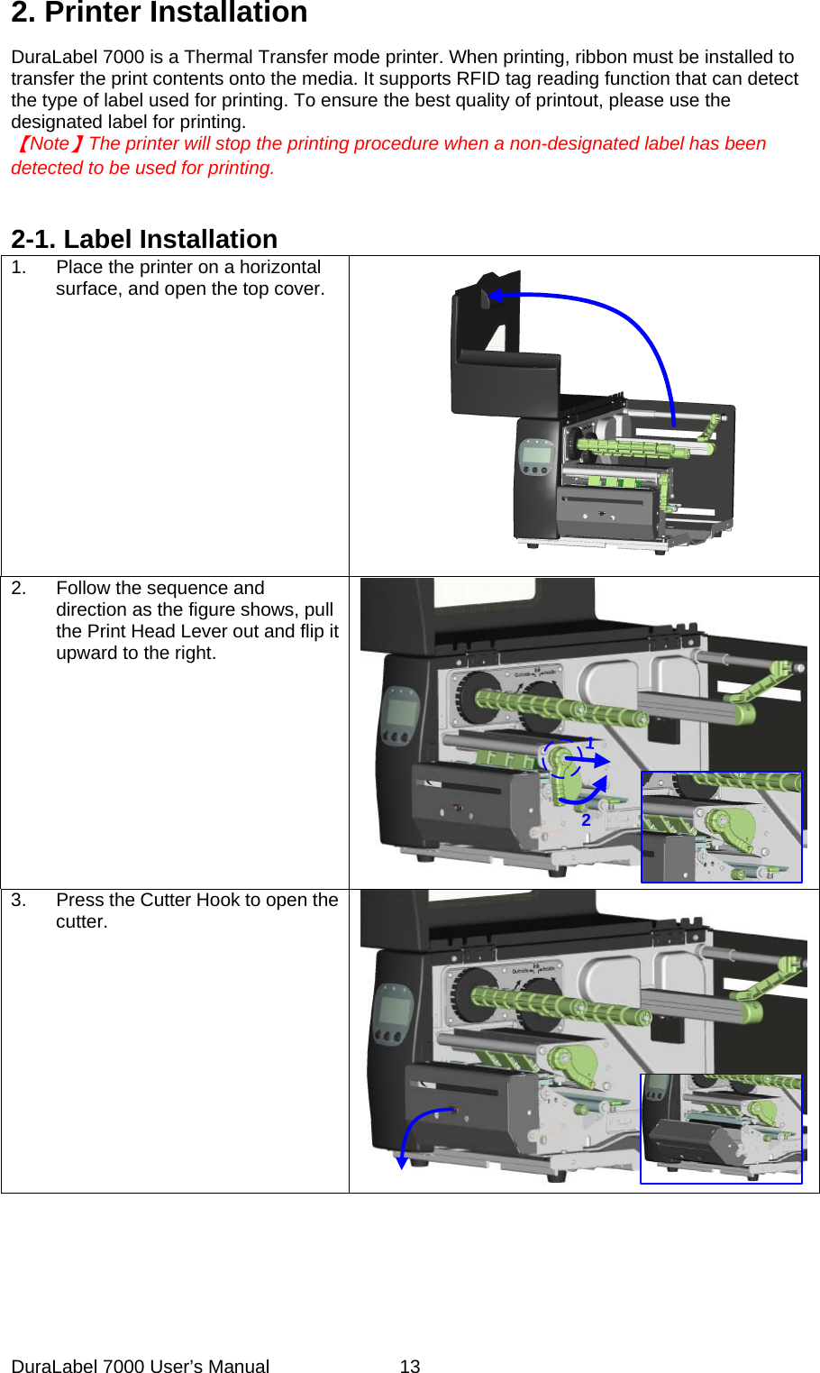 2. Printer Installation DuraLabel 7000 is a Thermal Transfer mode printer. When printing, ribbon must be installed to transfer the print contents onto the media. It supports RFID tag reading function that can detect the type of label used for printing. To ensure the best quality of printout, please use the designated label for printing.     【Note】The printer will stop the printing procedure when a non-designated label has been   detected to be used for printing.     2-1. Label Installation 1.  Place the printer on a horizontal surface, and open the top cover.  2.  Follow the sequence and direction as the figure shows, pull the Print Head Lever out and flip it upward to the right. 123.  Press the Cutter Hook to open the cutter.   DuraLabel 7000 User&rsquo;s Manual  13