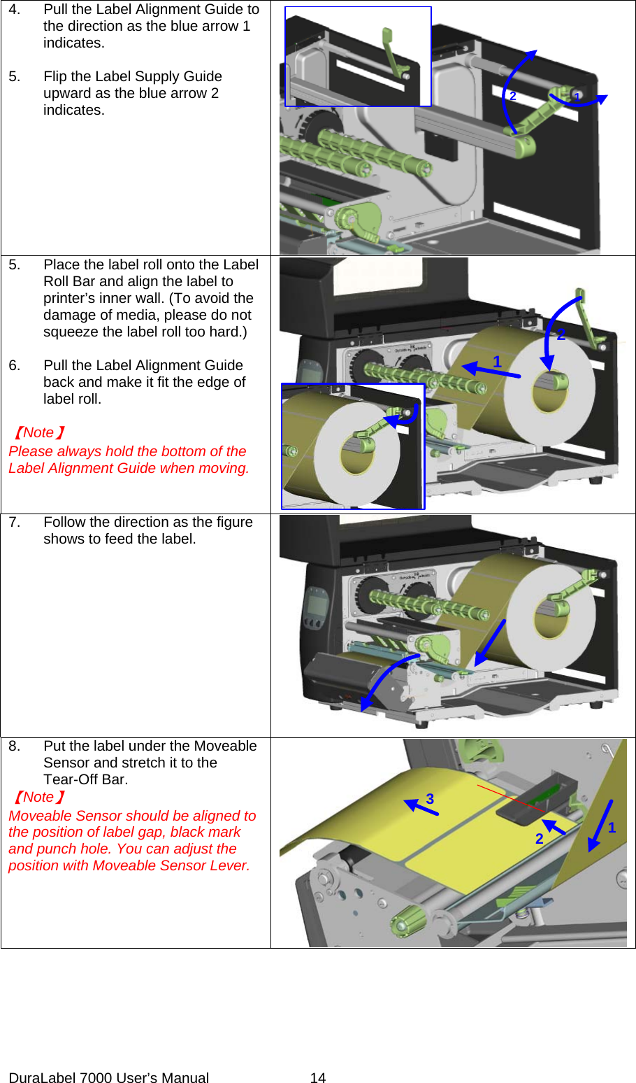 4.  Pull the Label Alignment Guide to the direction as the blue arrow 1 indicates.  5.  Flip the Label Supply Guide upward as the blue arrow 2 indicates.       2 15.  Place the label roll onto the Label Roll Bar and align the label to printer&rsquo;s inner wall. (To avoid the damage of media, please do not squeeze the label roll too hard.)  6.  Pull the Label Alignment Guide back and make it fit the edge of label roll.  【Note】 Please always hold the bottom of the Label Alignment Guide when moving.      217.  Follow the direction as the figure shows to feed the label. 8.  Put the label under the Moveable Sensor and stretch it to the Tear-Off Bar. 【Note】 Moveable Sensor should be aligned to the position of label gap, black mark and punch hole. You can adjust the position with Moveable Sensor Lever. 123DuraLabel 7000 User&rsquo;s Manual  14