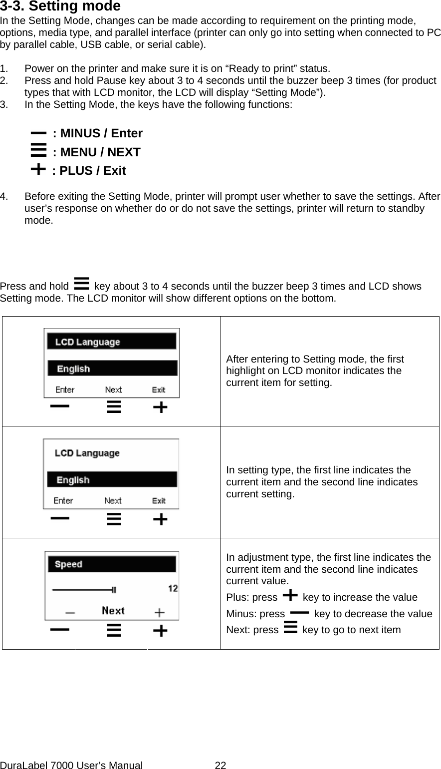 3-3. Setting mode In the Setting Mode, changes can be made according to requirement on the printing mode, options, media type, and parallel interface (printer can only go into setting when connected to PC by parallel cable, USB cable, or serial cable).  1.  Power on the printer and make sure it is on &ldquo;Ready to print&rdquo; status. 2.  Press and hold Pause key about 3 to 4 seconds until the buzzer beep 3 times (for product types that with LCD monitor, the LCD will display &ldquo;Setting Mode&rdquo;).   3.  In the Setting Mode, the keys have the following functions:          : MINUS / Enter         : MENU / NEXT         : PLUS / Exit  4.  Before exiting the Setting Mode, printer will prompt user whether to save the settings. After user&rsquo;s response on whether do or do not save the settings, printer will return to standby mode.    Press and hold    key about 3 to 4 seconds until the buzzer beep 3 times and LCD shows Setting mode. The LCD monitor will show different options on the bottom.             After entering to Setting mode, the first highlight on LCD monitor indicates the current item for setting.          In setting type, the first line indicates the current item and the second line indicates current setting.          In adjustment type, the first line indicates the current item and the second line indicates current value. Plus: press    key to increase the value Minus: press    key to decrease the valueNext: press    key to go to next item   DuraLabel 7000 User&rsquo;s Manual  22