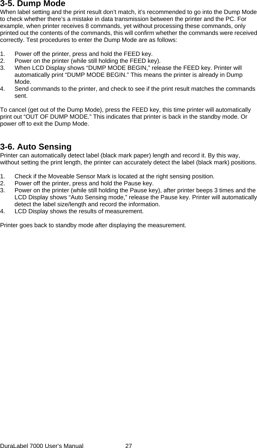 3-5. Dump Mode When label setting and the print result don&rsquo;t match, it&rsquo;s recommended to go into the Dump Mode to check whether there&rsquo;s a mistake in data transmission between the printer and the PC. For example, when printer receives 8 commands, yet without processing these commands, only printed out the contents of the commands, this will confirm whether the commands were received correctly. Test procedures to enter the Dump Mode are as follows:  1.  Power off the printer, press and hold the FEED key. 2.  Power on the printer (while still holding the FEED key). 3.  When LCD Display shows &ldquo;DUMP MODE BEGIN,&rdquo; release the FEED key. Printer will automatically print &ldquo;DUMP MODE BEGIN.&rdquo; This means the printer is already in Dump Mode. 4.  Send commands to the printer, and check to see if the print result matches the commands sent.  To cancel (get out of the Dump Mode), press the FEED key, this time printer will automatically print out &ldquo;OUT OF DUMP MODE.&rdquo; This indicates that printer is back in the standby mode. Or power off to exit the Dump Mode.   3-6. Auto Sensing Printer can automatically detect label (black mark paper) length and record it. By this way, without setting the print length, the printer can accurately detect the label (black mark) positions.  1.  Check if the Moveable Sensor Mark is located at the right sensing position. 2.  Power off the printer, press and hold the Pause key. 3.  Power on the printer (while still holding the Pause key), after printer beeps 3 times and the LCD Display shows &ldquo;Auto Sensing mode,&rdquo; release the Pause key. Printer will automatically detect the label size/length and record the information. 4.  LCD Display shows the results of measurement.  Printer goes back to standby mode after displaying the measurement.    DuraLabel 7000 User&rsquo;s Manual  27
