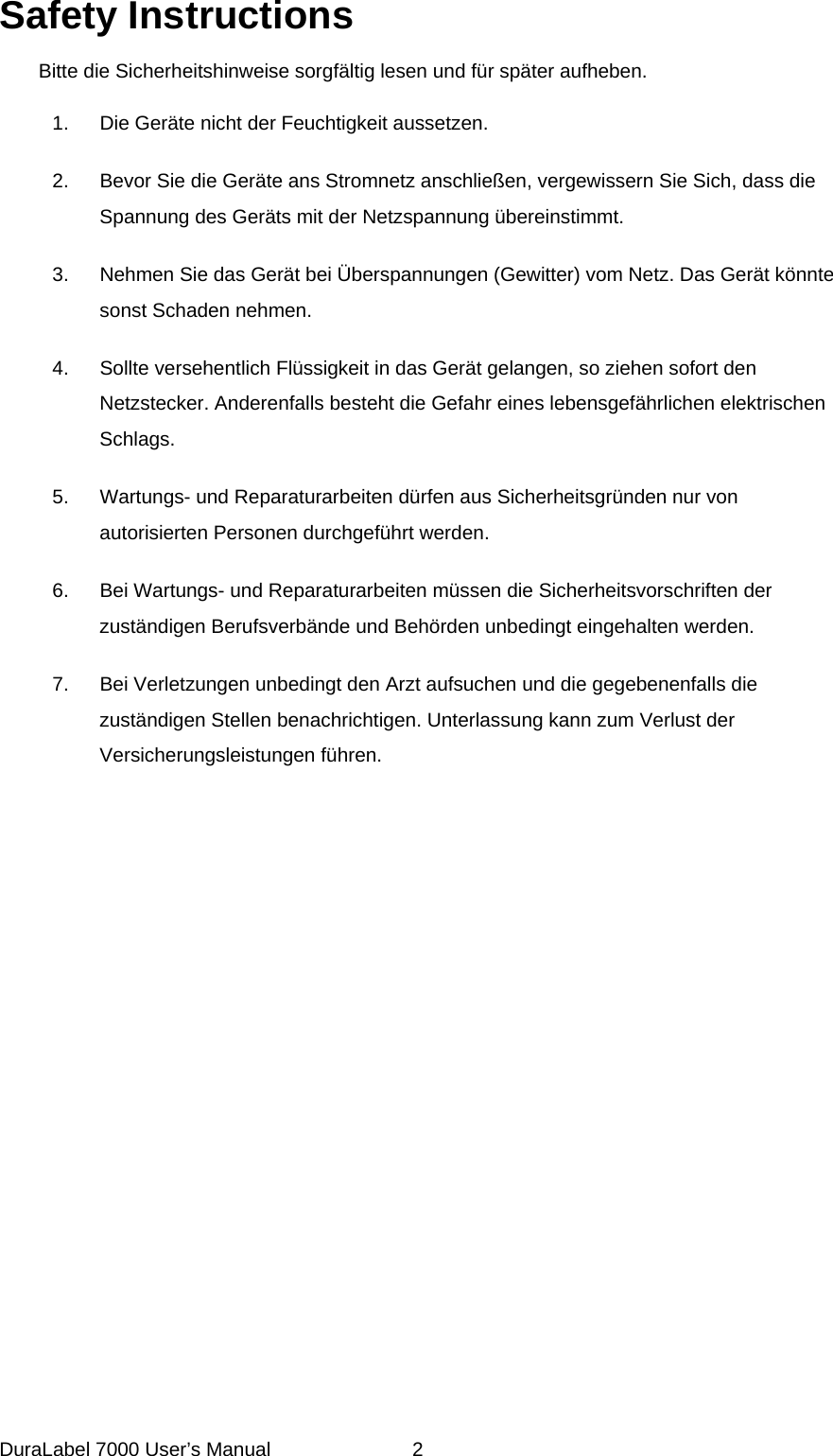 Safety Instructions  Bitte die Sicherheitshinweise sorgf&auml;ltig lesen und f&uuml;r sp&auml;ter aufheben.  1.  Die Ger&auml;te nicht der Feuchtigkeit aussetzen.  2.  Bevor Sie die Ger&auml;te ans Stromnetz anschlie&szlig;en, vergewissern Sie Sich, dass die Spannung des Ger&auml;ts mit der Netzspannung &uuml;bereinstimmt.  3.  Nehmen Sie das Ger&auml;t bei &Uuml;berspannungen (Gewitter) vom Netz. Das Ger&auml;t k&ouml;nnte sonst Schaden nehmen.  4.  Sollte versehentlich Fl&uuml;ssigkeit in das Ger&auml;t gelangen, so ziehen sofort den Netzstecker. Anderenfalls besteht die Gefahr eines lebensgef&auml;hrlichen elektrischen Schlags.  5.  Wartungs- und Reparaturarbeiten d&uuml;rfen aus Sicherheitsgr&uuml;nden nur von autorisierten Personen durchgef&uuml;hrt werden.  6.  Bei Wartungs- und Reparaturarbeiten m&uuml;ssen die Sicherheitsvorschriften der zust&auml;ndigen Berufsverb&auml;nde und Beh&ouml;rden unbedingt eingehalten werden.   7.  Bei Verletzungen unbedingt den Arzt aufsuchen und die gegebenenfalls die zust&auml;ndigen Stellen benachrichtigen. Unterlassung kann zum Verlust der Versicherungsleistungen f&uuml;hren.  DuraLabel 7000 User&rsquo;s Manual  2