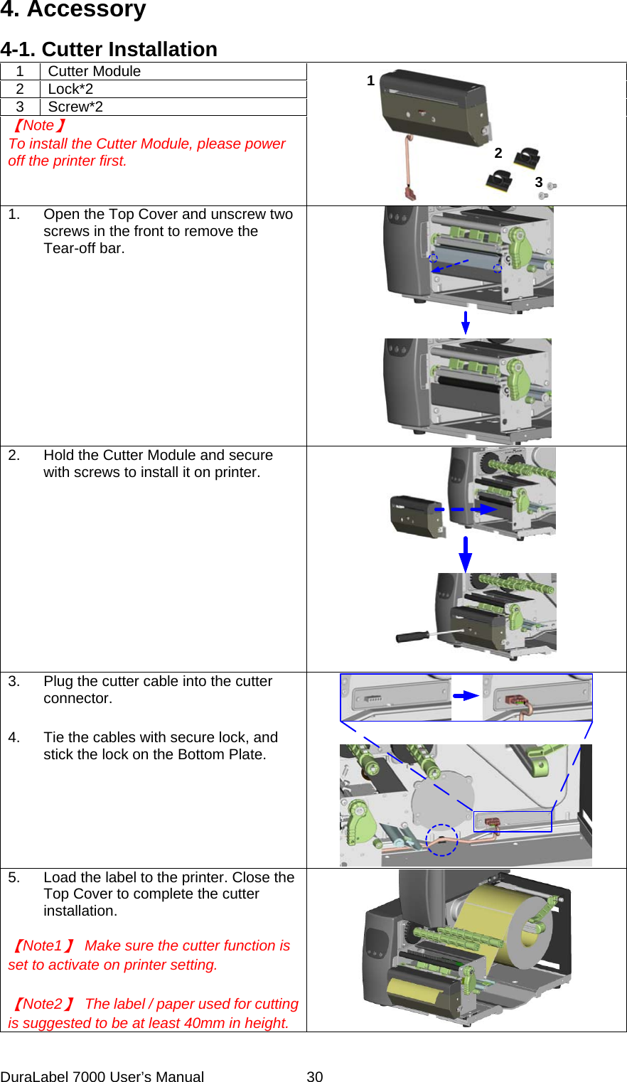 4. Accessory 4-1. Cutter Installation 1 Cutter Module  2 Lock*2 3 Screw*2 【Note】 To install the Cutter Module, please power off the printer first.   123 1.  Open the Top Cover and unscrew two screws in the front to remove the Tear-off bar.    2.  Hold the Cutter Module and secure with screws to install it on printer.    3.  Plug the cutter cable into the cutter connector.   4.  Tie the cables with secure lock, and stick the lock on the Bottom Plate.    5.  Load the label to the printer. Close the Top Cover to complete the cutter installation.  【Note1】  Make sure the cutter function is set to activate on printer setting.   【Note2】  The label / paper used for cutting is suggested to be at least 40mm in height.    DuraLabel 7000 User&rsquo;s Manual  30