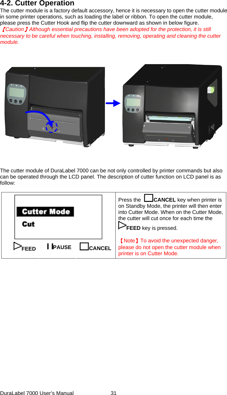 4-2. Cutter Operation The cutter module is a factory default accessory, hence it is necessary to open the cutter module in some printer operations, such as loading the label or ribbon. To open the cutter module, please press the Cutter Hook and flip the cutter downward as shown in below figure.   【Caution】Although essential precautions have been adopted for the protection, it is still necessary to be careful when touching, installing, removing, operating and cleaning the cutter module.              The cutter module of DuraLabel 7000 can be not only controlled by printer commands but also can be operated through the LCD panel. The description of cutter function on LCD panel is as follow:   FEED  PAUSE  CANCEL   Press the  CANCEL key when printer is on Standby Mode, the printer will then enter into Cutter Mode. When on the Cutter Mode, the cutter will cut once for each time the FEED key is pressed.      【Note】To avoid the unexpected danger, please do not open the cutter module when printer is on Cutter Mode.             DuraLabel 7000 User&rsquo;s Manual  31