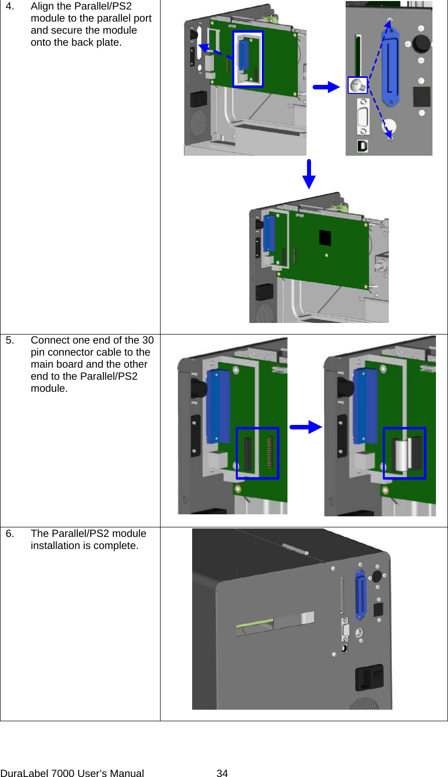 4.  Align the Parallel/PS2 module to the parallel port and secure the module onto the back plate.   5.  Connect one end of the 30 pin connector cable to the main board and the other end to the Parallel/PS2 module.   6.  The Parallel/PS2 module installation is complete.    DuraLabel 7000 User&rsquo;s Manual  34