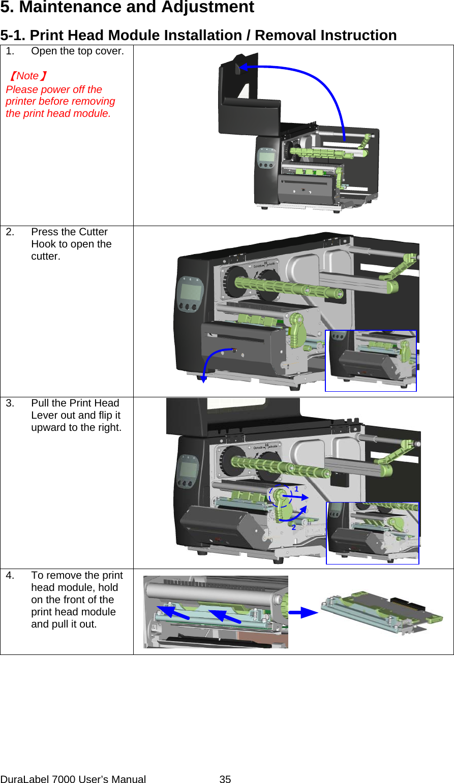 5. Maintenance and Adjustment 5-1. Print Head Module Installation / Removal Instruction 1.  Open the top cover.  【Note】 Please power off the printer before removing the print head module.  2.  Press the Cutter Hook to open the cutter.  3.  Pull the Print Head Lever out and flip it upward to the right.  12 4.  To remove the print head module, hold on the front of the print head module and pull it out.   DuraLabel 7000 User&rsquo;s Manual  35