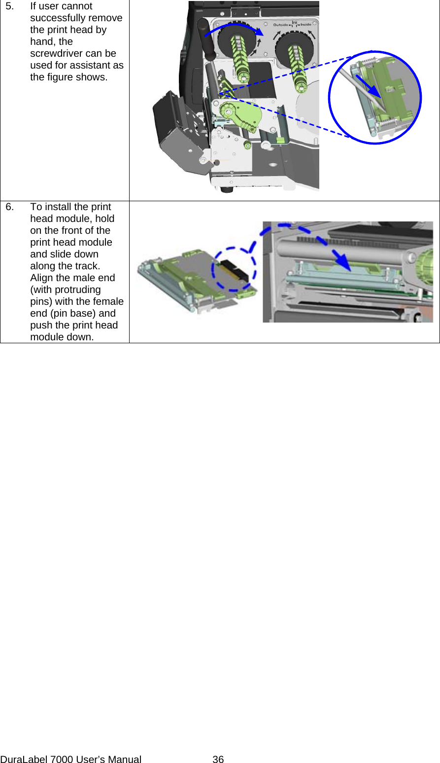 5.  If user cannot successfully remove the print head by hand, the screwdriver can be used for assistant as the figure shows.      6.  To install the print head module, hold on the front of the print head module and slide down along the track. Align the male end (with protruding pins) with the female end (pin base) and push the print head module down.  DuraLabel 7000 User&rsquo;s Manual  36