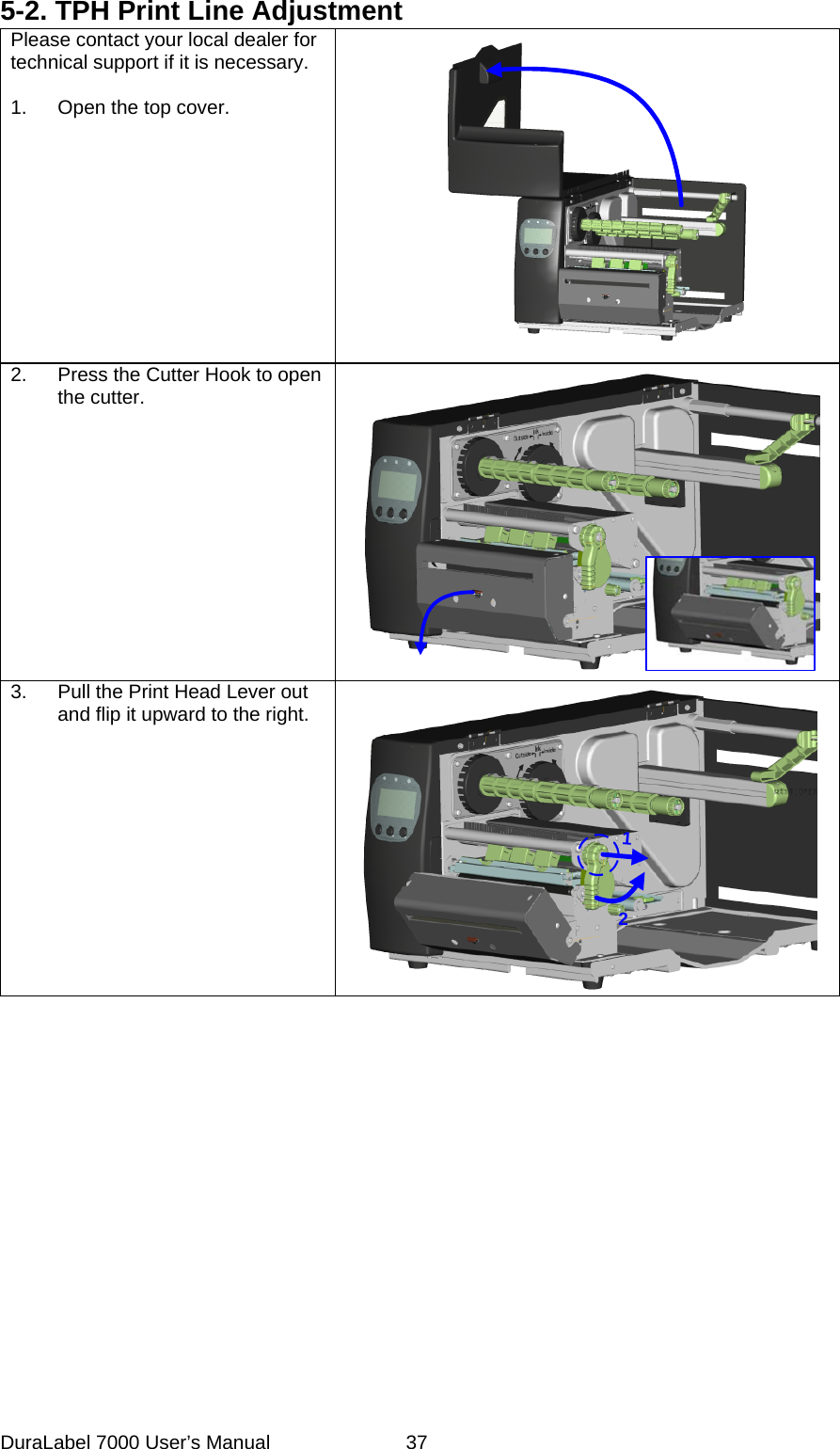 5-2. TPH Print Line Adjustment Please contact your local dealer for technical support if it is necessary.  1.  Open the top cover.  2.  Press the Cutter Hook to open the cutter. 3.  Pull the Print Head Lever out and flip it upward to the right. 12 DuraLabel 7000 User&rsquo;s Manual  37