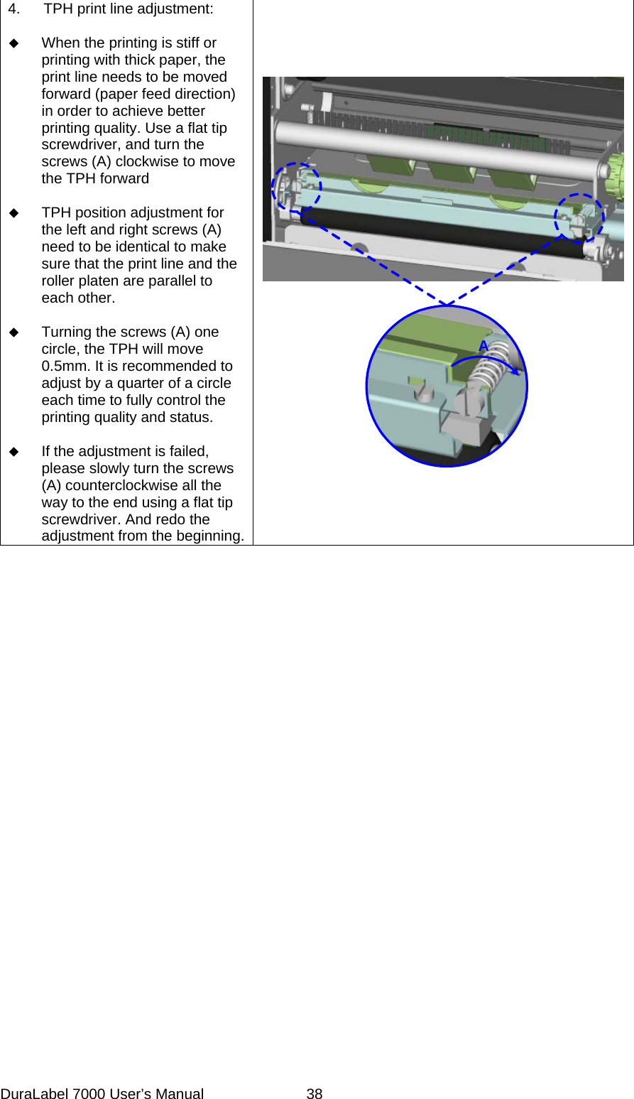 4.  TPH print line adjustment:   When the printing is stiff or printing with thick paper, the print line needs to be moved forward (paper feed direction) in order to achieve better printing quality. Use a flat tip screwdriver, and turn the screws (A) clockwise to move the TPH forward   TPH position adjustment for the left and right screws (A) need to be identical to make sure that the print line and the roller platen are parallel to each other.   Turning the screws (A) one circle, the TPH will move 0.5mm. It is recommended to adjust by a quarter of a circle each time to fully control the printing quality and status.   If the adjustment is failed, please slowly turn the screws (A) counterclockwise all the way to the end using a flat tip screwdriver. And redo the adjustment from the beginning.ADuraLabel 7000 User&rsquo;s Manual  38