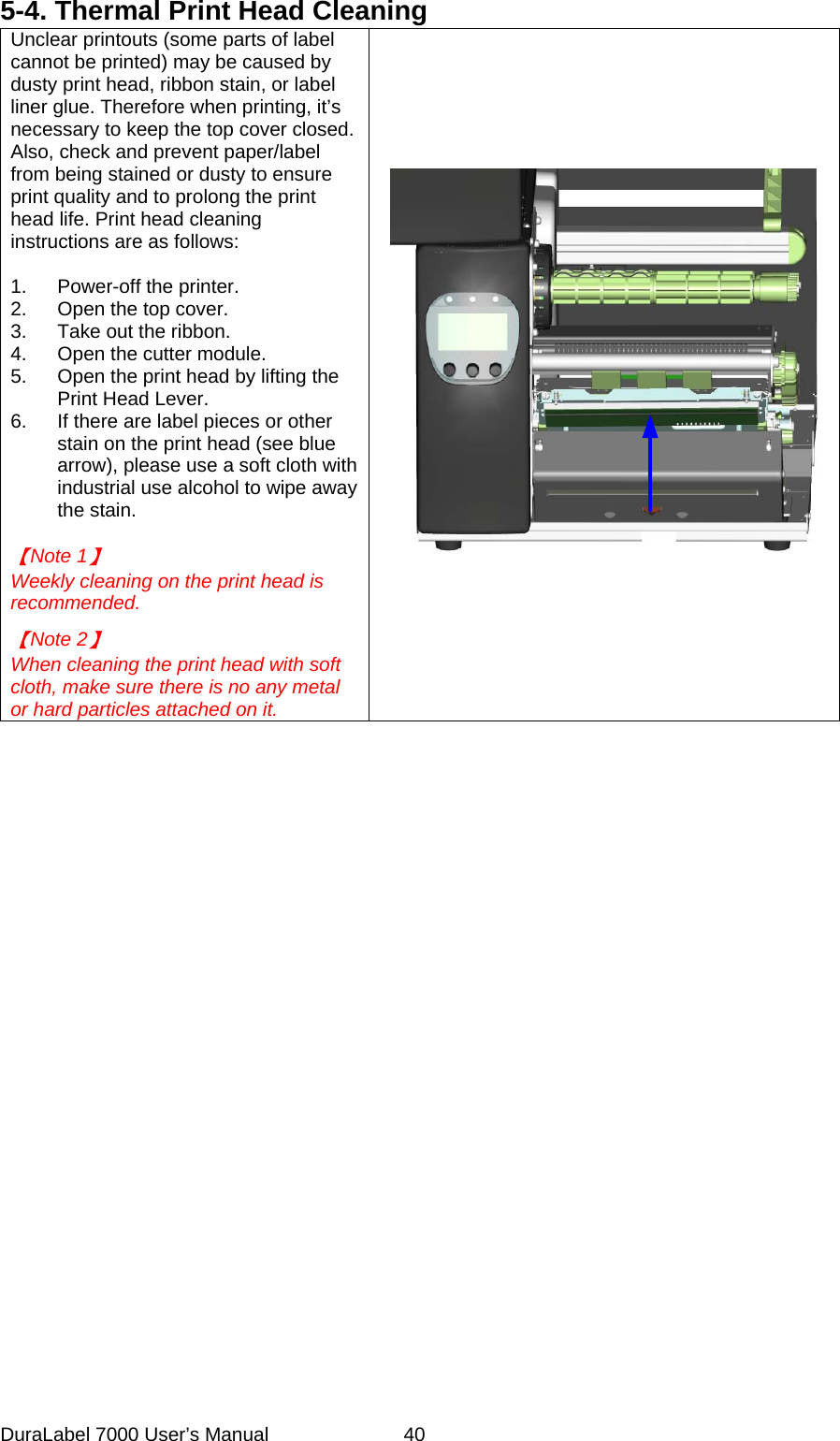 5-4. Thermal Print Head Cleaning Unclear printouts (some parts of label cannot be printed) may be caused by dusty print head, ribbon stain, or label liner glue. Therefore when printing, it&rsquo;s necessary to keep the top cover closed. Also, check and prevent paper/label from being stained or dusty to ensure print quality and to prolong the print head life. Print head cleaning instructions are as follows:  1.  Power-off the printer. 2.  Open the top cover. 3.  Take out the ribbon. 4.  Open the cutter module. 5.  Open the print head by lifting the Print Head Lever. 6.  If there are label pieces or other stain on the print head (see blue arrow), please use a soft cloth with industrial use alcohol to wipe away the stain.  【Note 1】 Weekly cleaning on the print head is recommended.  【Note 2】 When cleaning the print head with soft cloth, make sure there is no any metal or hard particles attached on it.  DuraLabel 7000 User&rsquo;s Manual  40