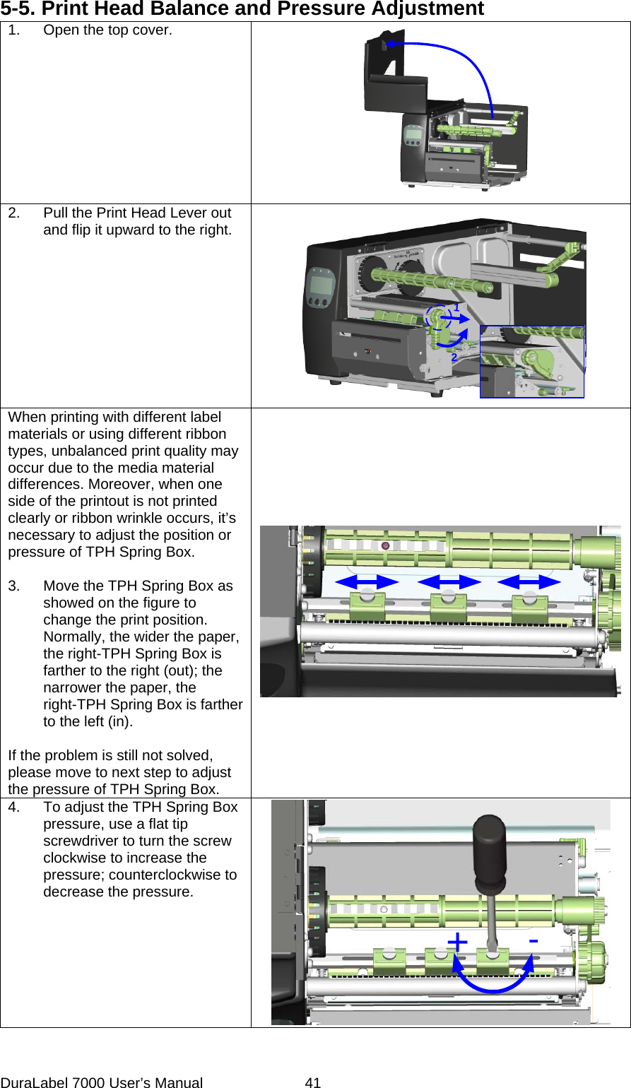 5-5. Print Head Balance and Pressure Adjustment 1.  Open the top cover.  2.  Pull the Print Head Lever out and flip it upward to the right. 12 When printing with different label materials or using different ribbon types, unbalanced print quality may occur due to the media material differences. Moreover, when one side of the printout is not printed clearly or ribbon wrinkle occurs, it&rsquo;s necessary to adjust the position or pressure of TPH Spring Box.  3.  Move the TPH Spring Box as showed on the figure to change the print position. Normally, the wider the paper, the right-TPH Spring Box is farther to the right (out); the narrower the paper, the right-TPH Spring Box is farther to the left (in).  If the problem is still not solved, please move to next step to adjust the pressure of TPH Spring Box.  4.  To adjust the TPH Spring Box pressure, use a flat tip screwdriver to turn the screw clockwise to increase the pressure; counterclockwise to decrease the pressure. +-  DuraLabel 7000 User&rsquo;s Manual  41
