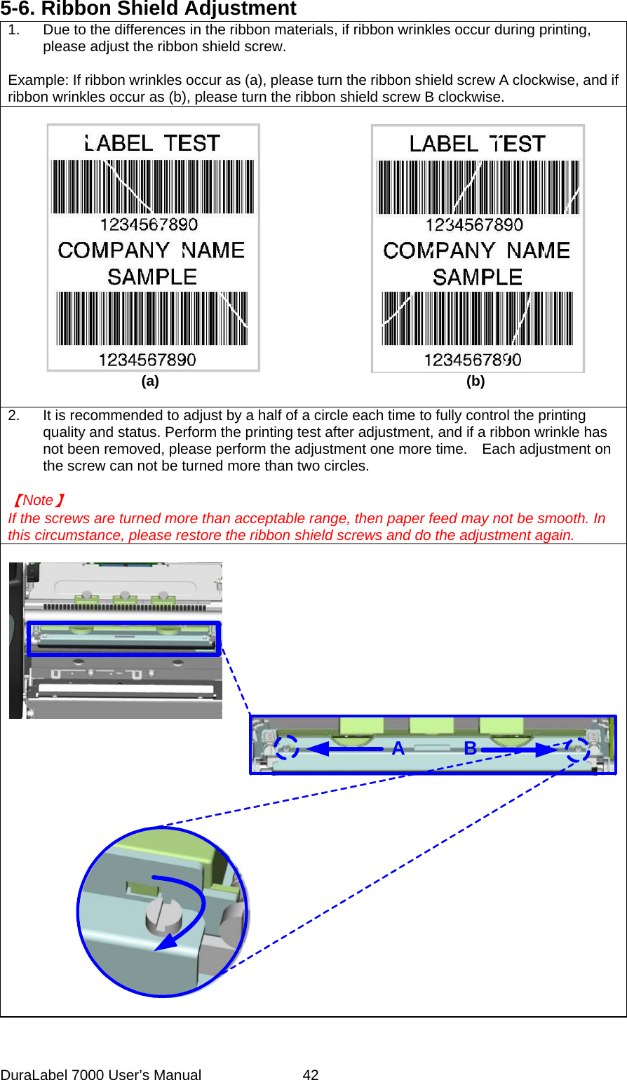 5-6. Ribbon Shield Adjustment   1.  Due to the differences in the ribbon materials, if ribbon wrinkles occur during printing, please adjust the ribbon shield screw.  Example: If ribbon wrinkles occur as (a), please turn the ribbon shield screw A clockwise, and if ribbon wrinkles occur as (b), please turn the ribbon shield screw B clockwise.                   (a)                                          (b)  2.  It is recommended to adjust by a half of a circle each time to fully control the printing quality and status. Perform the printing test after adjustment, and if a ribbon wrinkle has not been removed, please perform the adjustment one more time.    Each adjustment on the screw can not be turned more than two circles.  【Note】 If the screws are turned more than acceptable range, then paper feed may not be smooth. In this circumstance, please restore the ribbon shield screws and do the adjustment again.      AB DuraLabel 7000 User&rsquo;s Manual  42