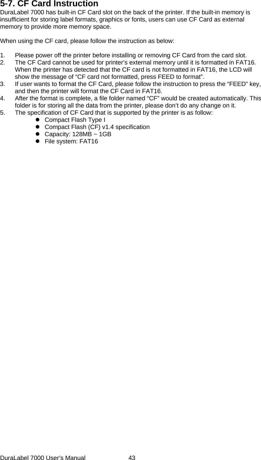 5-7. CF Card Instruction DuraLabel 7000 has built-in CF Card slot on the back of the printer. If the built-in memory is insufficient for storing label formats, graphics or fonts, users can use CF Card as external memory to provide more memory space.  When using the CF card, please follow the instruction as below:  1.  Please power off the printer before installing or removing CF Card from the card slot. 2.  The CF Card cannot be used for printer&rsquo;s external memory until it is formatted in FAT16. When the printer has detected that the CF card is not formatted in FAT16, the LCD will show the message of &ldquo;CF card not formatted, press FEED to format&rdquo;.   3.  If user wants to format the CF Card, please follow the instruction to press the &ldquo;FEED&rdquo; key, and then the printer will format the CF Card in FAT16. 4.  After the format is complete, a file folder named &ldquo;CF&rdquo; would be created automatically. This folder is for storing all the data from the printer, please don&rsquo;t do any change on it.   5.  The specification of CF Card that is supported by the printer is as follow: z  Compact Flash Type I   z  Compact Flash (CF) v1.4 specification z  Capacity: 128MB ~ 1GB z File system: FAT16  DuraLabel 7000 User&rsquo;s Manual  43