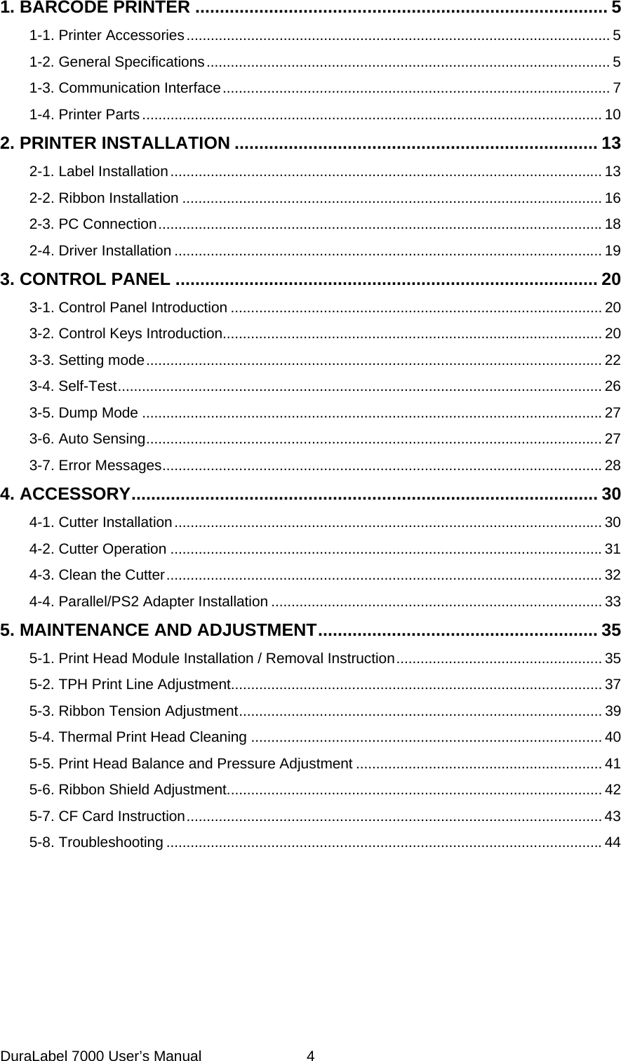 1. BARCODE PRINTER .................................................................................... 5 1-1. Printer Accessories......................................................................................................... 5 1-2. General Specifications.................................................................................................... 5 1-3. Communication Interface................................................................................................ 7 1-4. Printer Parts.................................................................................................................. 10 2. PRINTER INSTALLATION .......................................................................... 13 2-1. Label Installation........................................................................................................... 13 2-2. Ribbon Installation ........................................................................................................16 2-3. PC Connection..............................................................................................................18 2-4. Driver Installation .......................................................................................................... 19 3. CONTROL PANEL ...................................................................................... 20 3-1. Control Panel Introduction ............................................................................................ 20 3-2. Control Keys Introduction.............................................................................................. 20 3-3. Setting mode................................................................................................................. 22 3-4. Self-Test........................................................................................................................ 26 3-5. Dump Mode ..................................................................................................................27 3-6. Auto Sensing................................................................................................................. 27 3-7. Error Messages.............................................................................................................28 4. ACCESSORY............................................................................................... 30 4-1. Cutter Installation.......................................................................................................... 30 4-2. Cutter Operation ...........................................................................................................31 4-3. Clean the Cutter............................................................................................................ 32 4-4. Parallel/PS2 Adapter Installation .................................................................................. 33 5. MAINTENANCE AND ADJUSTMENT......................................................... 35 5-1. Print Head Module Installation / Removal Instruction................................................... 35 5-2. TPH Print Line Adjustment............................................................................................ 37 5-3. Ribbon Tension Adjustment.......................................................................................... 39 5-4. Thermal Print Head Cleaning ....................................................................................... 40 5-5. Print Head Balance and Pressure Adjustment ............................................................. 41 5-6. Ribbon Shield Adjustment............................................................................................. 42 5-7. CF Card Instruction....................................................................................................... 43 5-8. Troubleshooting ............................................................................................................44  DuraLabel 7000 User&rsquo;s Manual  4