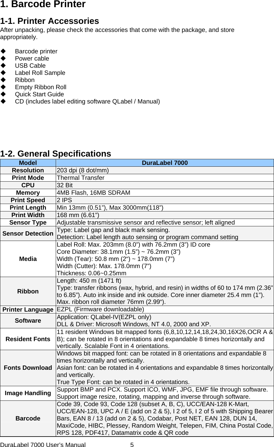  1. Barcode Printer 1-1. Printer Accessories After unpacking, please check the accessories that come with the package, and store appropriately.   Barcode printer  Power cable  USB Cable  Label Roll Sample  Ribbon   Empty Ribbon Roll   Quick Start Guide   CD (includes label editing software QLabel / Manual)                1-2. General Specifications   Model  DuraLabel 7000 Resolution  203 dpi (8 dot/mm) Print Mode  Thermal Transfer CPU  32 Bit Memory  4MB Flash, 16MB SDRAM Print Speed  2 IPS   Print Length  Min 13mm (0.51&rdquo;), Max 3000mm(118&rdquo;) Print Width  168 mm (6.61&rdquo;) Sensor Type  Adjustable transmissive sensor and reflective sensor; left aligned   Sensor Detection  Type: Label gap and black mark sensing. Detection: Label length auto sensing or program command setting Media Label Roll: Max. 203mm (8.0&rdquo;) with 76.2mm (3&rdquo;) ID core Core Diameter: 38.1mm (1.5&rdquo;) ~ 76.2mm (3&rdquo;) Width (Tear): 50.8 mm (2&ldquo;) ~ 178.0mm (7&rdquo;) Width (Cutter): Max. 178.0mm (7&rdquo;) Thickness: 0.06~0.25mm Ribbon Length: 450 m (1471 ft) Type: transfer ribbons (wax, hybrid, and resin) in widths of 60 to 174 mm (2.36&rdquo; to 6.85&rdquo;). Auto ink inside and ink outside. Core inner diameter 25.4 mm (1&rdquo;). Max. ribbon roll diameter 76mm (2.99&ldquo;). Printer Language  EZPL (Firmware downloadable) Software  Application: QLabel-IV(EZPL only) DLL &amp; Driver: Microsoft Windows, NT 4.0, 2000 and XP. Resident Fonts  11 resident Windows bit mapped fonts (6,8,10,12,14,18,24,30,16X26,OCR A &amp; B); can be rotated in 8 orientations and expandable 8 times horizontally and vertically. Scalable Font in 4 orientations. Fonts Download Windows bit mapped font: can be rotated in 8 orientations and expandable 8 times horizontally and vertically.   Asian font: can be rotated in 4 orientations and expandable 8 times horizontally and vertically. True Type Font: can be rotated in 4 orientations. Image Handling  Support BMP and PCX. Support ICO, WMF, JPG, EMF file through software. Support image resize, rotating, mapping and inverse through software. Barcode Code 39, Code 93, Code 128 (subset A, B, C), UCC/EAN-128 K-Mart, UCC/EAN-128, UPC A / E (add on 2 &amp; 5), I 2 of 5, I 2 of 5 with Shipping Bearer Bars, EAN 8 / 13 (add on 2 &amp; 5), Codabar, Post NET, EAN 128, DUN 14, MaxiCode, HIBC, Plessey, Random Weight, Telepen, FIM, China Postal Code, RPS 128, PDF417, Datamatrix code &amp; QR code DuraLabel 7000 User&rsquo;s Manual  5