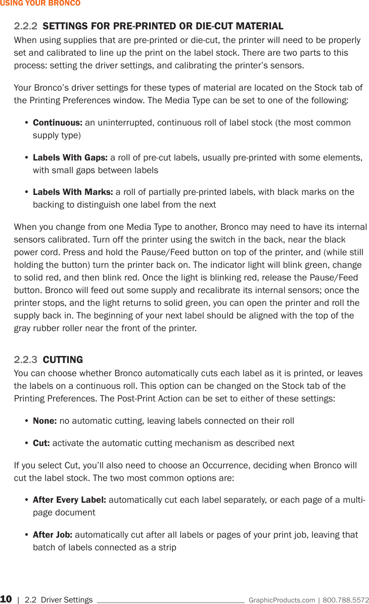10 | 2.2  Driver Settings    GraphicProducts.com | 800.788.5572USING YOUR BRONCO2.2.2  SETTINGS FOR PRE-PRINTED OR DIE-CUT MATERIALWhen using supplies that are pre-printed or die-cut, the printer will need to be properly set and calibrated to line up the print on the label stock. There are two parts to this process: setting the driver settings, and calibrating the printer&rsquo;s sensors.Your Bronco&rsquo;s driver settings for these types of material are located on the Stock tab of the Printing Preferences window. The Media Type can be set to one of the following:&bull;Continuous: an uninterrupted, continuous roll of label stock (the most common supply type)&bull;Labels With Gaps: a roll of pre-cut labels, usually pre-printed with some elements, with small gaps between labels&bull;Labels With Marks: a roll of partially pre-printed labels, with black marks on the backing to distinguish one label from the nextWhen you change from one Media Type to another, Bronco may need to have its internal sensors calibrated. Turn off the printer using the switch in the back, near the black power cord. Press and hold the Pause/Feed button on top of the printer, and (while still holding the button) turn the printer back on. The indicator light will blink green, change to solid red, and then blink red. Once the light is blinking red, release the Pause/Feed button. Bronco will feed out some supply and recalibrate its internal sensors; once the printer stops, and the light returns to solid green, you can open the printer and roll the supply back in. The beginning of your next label should be aligned with the top of the gray rubber roller near the front of the printer.2.2.3  CUTTINGYou can choose whether Bronco automatically cuts each label as it is printed, or leaves the labels on a continuous roll. This option can be changed on the Stock tab of the Printing Preferences. The Post-Print Action can be set to either of these settings:&bull;None: no automatic cutting, leaving labels connected on their roll&bull;Cut: activate the automatic cutting mechanism as described nextIf you select Cut, you&rsquo;ll also need to choose an Occurrence, deciding when Bronco will cut the label stock. The two most common options are:&bull;After Every Label: automatically cut each label separately, or each page of a multi-page document&bull;After Job: automatically cut after all labels or pages of your print job, leaving that batch of labels connected as a strip