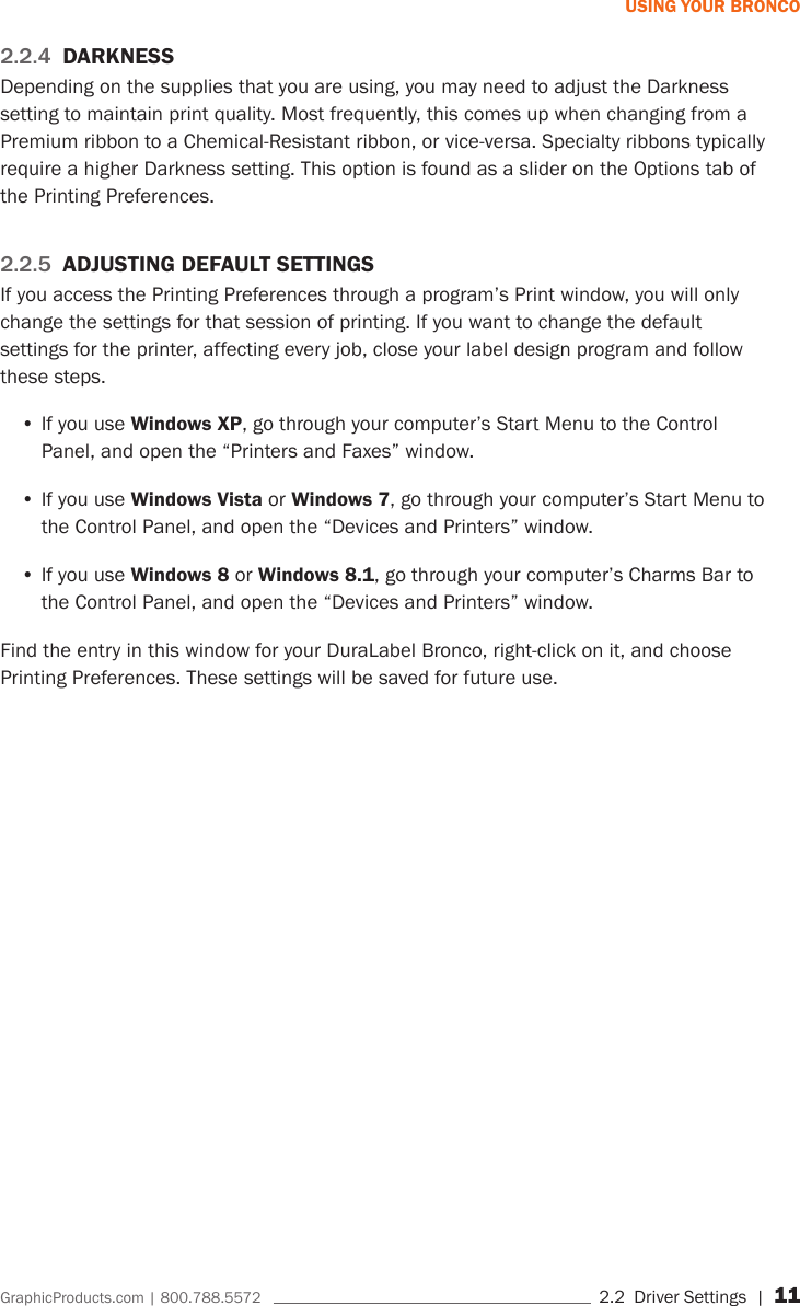 GraphicProducts.com | 800.788.5572     2.2  Driver Settings | 11USING YOUR BRONCO2.2.4  DARKNESSDepending on the supplies that you are using, you may need to adjust the Darkness setting to maintain print quality. Most frequently, this comes up when changing from a Premium ribbon to a Chemical-Resistant ribbon, or vice-versa. Specialty ribbons typically require a higher Darkness setting. This option is found as a slider on the Options tab of the Printing Preferences.2.2.5  ADJUSTING DEFAULT SETTINGSIf you access the Printing Preferences through a program&rsquo;s Print window, you will only change the settings for that session of printing. If you want to change the default settings for the printer, affecting every job, close your label design program and follow these steps.&bull;If you use Windows XP, go through your computer&rsquo;s Start Menu to the Control Panel, and open the &ldquo;Printers and Faxes&rdquo; window.&bull;If you use Windows Vista or Windows 7, go through your computer&rsquo;s Start Menu to the Control Panel, and open the &ldquo;Devices and Printers&rdquo; window.&bull;If you use Windows 8 or Windows 8.1, go through your computer&rsquo;s Charms Bar to the Control Panel, and open the &ldquo;Devices and Printers&rdquo; window.Find the entry in this window for your DuraLabel Bronco, right-click on it, and choose Printing Preferences. These settings will be saved for future use. 