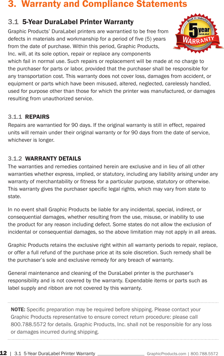 12 | 3.1  5-Year DuraLabel Printer Warranty    GraphicProducts.com | 800.788.55723.  Warranty and Compliance Statements3.1  5-Year DuraLabel Printer WarrantyGraphic Products&rsquo; DuraLabel printers are warrantied to be free from defects in materials and workmanship for a period of five (5) years from the date of purchase. Within this period, Graphic Products, Inc. will, at its sole option, repair or replace any components which fail in normal use. Such repairs or replacement will be made at no charge to the purchaser for parts or labor, provided that the purchaser shall be responsible for any transportation cost. This warranty does not cover loss, damages from accident, or equipment or parts which have been misused, altered, neglected, carelessly handled, used for purpose other than those for which the printer was manufactured, or damages resulting from unauthorized service.3.1.1  REPAIRSRepairs are warrantied for 90 days. If the original warranty is still in effect, repaired units will remain under their original warranty or for 90 days from the date of service, whichever is longer.3.1.2  WARRANTY DETAILSThe warranties and remedies contained herein are exclusive and in lieu of all other warranties whether express, implied, or statutory, including any liability arising under any warranty of merchantability or fitness for a particular purpose, statutory or otherwise. This warranty gives the purchaser specific legal rights, which may vary from state to state.In no event shall Graphic Products be liable for any incidental, special, indirect, or consequential damages, whether resulting from the use, misuse, or inability to use the product for any reason including defect. Some states do not allow the exclusion of incidental or consequential damages, so the above limitation may not apply in all areas.Graphic Products retains the exclusive right within all warranty periods to repair, replace, or offer a full refund of the purchase price at its sole discretion. Such remedy shall be the purchaser&rsquo;s sole and exclusive remedy for any breach of warranty.General maintenance and cleaning of the DuraLabel printer is the purchaser&rsquo;s responsibility and is not covered by the warranty. Expendable items or parts such as label supply and ribbon are not covered by this warranty.NOTE:Specicpreparationmayberequiredbeforeshipping.PleasecontactyourGraphic Products representative to ensure correct return procedure: please call 800.788.5572 for details. Graphic Products, Inc. shall not be responsible for any loss or damages incurred during shipping.