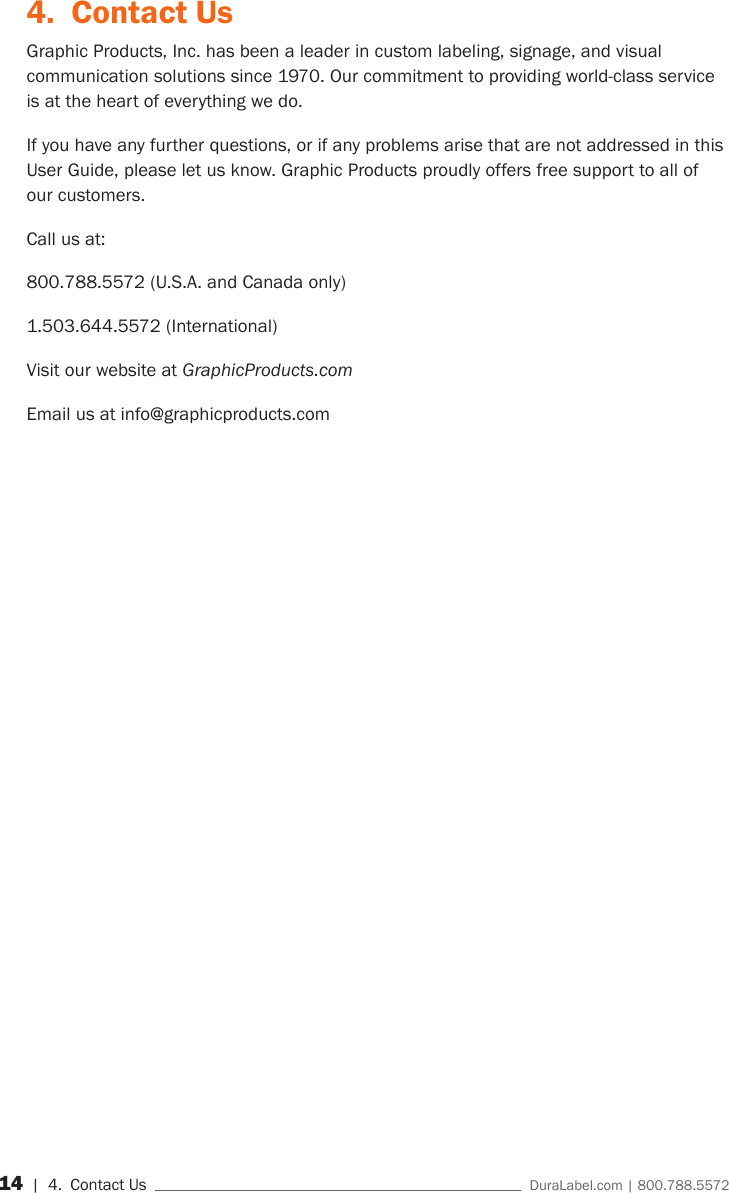 14 | 4.  Contact Us    DuraLabel.com | 800.788.55724.  Contact UsGraphic Products, Inc. has been a leader in custom labeling, signage, and visual communication solutions since 1970. Our commitment to providing world-class service is at the heart of everything we do.If you have any further questions, or if any problems arise that are not addressed in this User Guide, please let us know. Graphic Products proudly offers free support to all of our customers.Call us at:800.788.5572 (U.S.A. and Canada only)1.503.644.5572 (International)Visit our website at GraphicProducts.comEmail us at info@graphicproducts.com