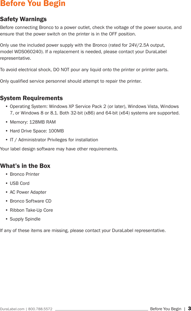 DuraLabel.com | 800.788.5572     Before You Begin | 3Before You BeginSafety WarningsBefore connecting Bronco to a power outlet, check the voltage of the power source, and ensure that the power switch on the printer is in the OFF position.Only use the included power supply with the Bronco (rated for 24V/2.5A output, model WDS060240). If a replacement is needed, please contact your DuraLabel representative.To avoid electrical shock, DO NOT pour any liquid onto the printer or printer parts.Only qualified service personnel should attempt to repair the printer.System Requirements&bull;Operating System: Windows XP Service Pack 2 (or later), Windows Vista, Windows 7, or Windows 8 or 8.1. Both 32-bit (x86) and 64-bit (x64) systems are supported.&bull;Memory: 128MB RAM&bull;Hard Drive Space: 100MB&bull;IT / Administrator Privileges for installationYour label design software may have other requirements.What&rsquo;s in the Box&bull;Bronco Printer&bull;USB Cord&bull;AC Power Adapter&bull;Bronco Software CD&bull;Ribbon Take-Up Core&bull;Supply SpindleIf any of these items are missing, please contact your DuraLabel representative.
