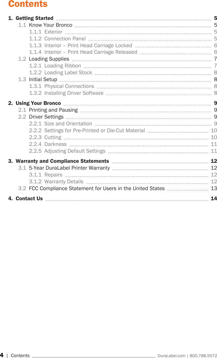 4 | Contents    DuraLabel.com | 800.788.5572Contents1.  Getting Started    51.1  Know Your Bronco    51.1.1 Exterior   51.1.2  Connection Panel    51.1.3  Interior &ndash; Print Head Carriage Locked    61.1.4  Interior &ndash; Print Head Carriage Released    61.2  Loading Supplies    71.2.1  Loading Ribbon    71.2.2  Loading Label Stock    81.3  Initial Setup    81.3.1  Physical Connections    81.3.2  Installing Driver Software    82.  Using Your Bronco   92.1  Printing and Pausing    92.2  Driver Settings    92.2.1  Size and Orientation    92.2.2  Settings for Pre-Printed or Die-Cut Material    102.2.3 Cutting   102.2.4 Darkness   112.2.5  Adjusting Default Settings    113.  Warranty and Compliance Statements   123.1  5-Year DuraLabel Printer Warranty    123.1.1 Repairs   123.1.2  Warranty Details    123.2  FCC Compliance Statement for Users in the United States    134.  Contact Us    14 