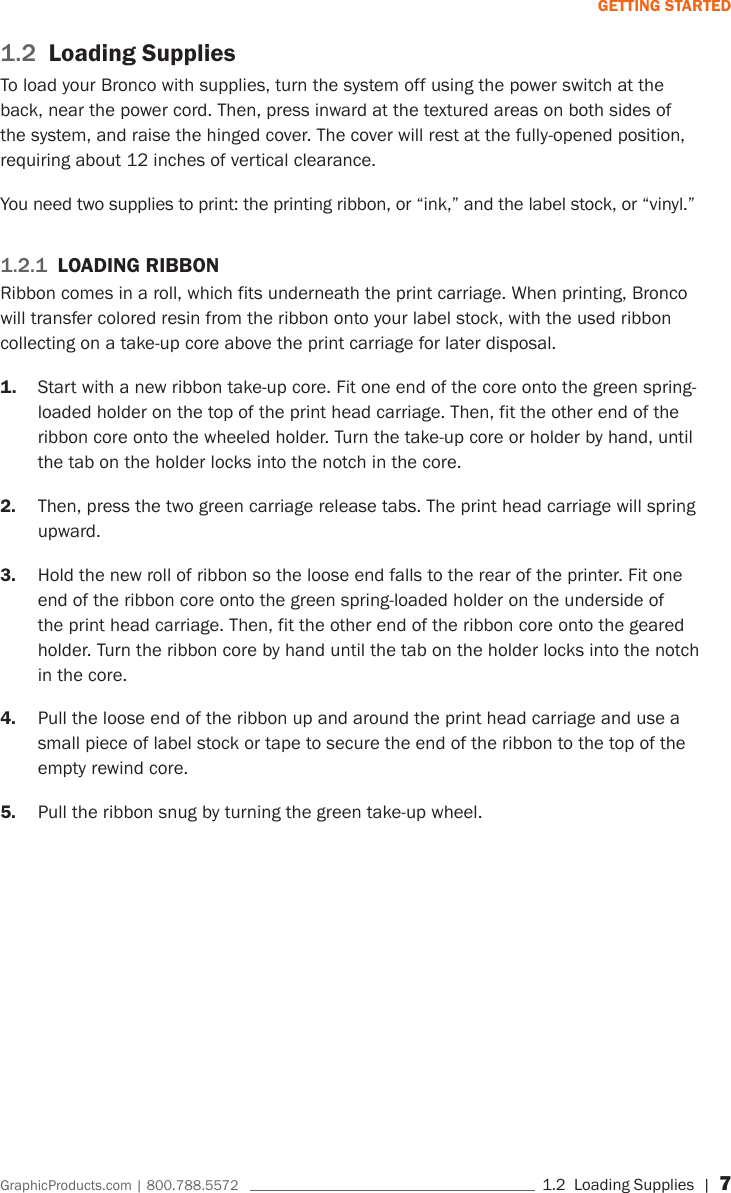 GraphicProducts.com | 800.788.5572     1.2  Loading Supplies | 7GETTING STARTED1.2  Loading SuppliesTo load your Bronco with supplies, turn the system off using the power switch at the back, near the power cord. Then, press inward at the textured areas on both sides of the system, and raise the hinged cover. The cover will rest at the fully-opened position, requiring about 12 inches of vertical clearance.You need two supplies to print: the printing ribbon, or &ldquo;ink,&rdquo; and the label stock, or &ldquo;vinyl.&rdquo;1.2.1  LOADING RIBBONRibbon comes in a roll, which fits underneath the print carriage. When printing, Bronco will transfer colored resin from the ribbon onto your label stock, with the used ribbon collecting on a take-up core above the print carriage for later disposal.1.  Start with a new ribbon take-up core. Fit one end of the core onto the green spring-loaded holder on the top of the print head carriage. Then, fit the other end of the ribbon core onto the wheeled holder. Turn the take-up core or holder by hand, until the tab on the holder locks into the notch in the core.2.  Then, press the two green carriage release tabs. The print head carriage will spring upward.3.  Hold the new roll of ribbon so the loose end falls to the rear of the printer. Fit one end of the ribbon core onto the green spring-loaded holder on the underside of the print head carriage. Then, fit the other end of the ribbon core onto the geared holder. Turn the ribbon core by hand until the tab on the holder locks into the notch in the core.4.  Pull the loose end of the ribbon up and around the print head carriage and use a small piece of label stock or tape to secure the end of the ribbon to the top of the empty rewind core.5.  Pull the ribbon snug by turning the green take-up wheel.