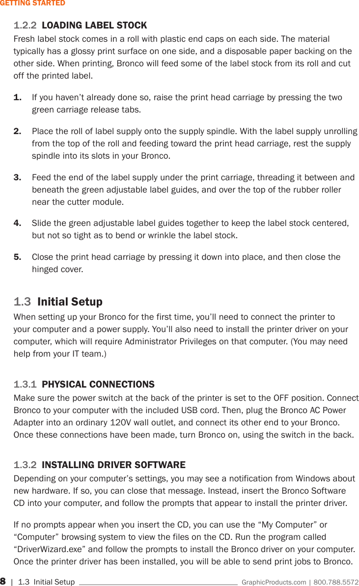 8 | 1.3  Initial Setup    GraphicProducts.com | 800.788.5572GETTING STARTED1.2.2  LOADING LABEL STOCKFresh label stock comes in a roll with plastic end caps on each side. The material typically has a glossy print surface on one side, and a disposable paper backing on the other side. When printing, Bronco will feed some of the label stock from its roll and cut off the printed label.1.  If you haven&rsquo;t already done so, raise the print head carriage by pressing the two green carriage release tabs.2.  Place the roll of label supply onto the supply spindle. With the label supply unrolling from the top of the roll and feeding toward the print head carriage, rest the supply spindle into its slots in your Bronco.3.  Feed the end of the label supply under the print carriage, threading it between and beneath the green adjustable label guides, and over the top of the rubber roller near the cutter module.4.  Slide the green adjustable label guides together to keep the label stock centered, but not so tight as to bend or wrinkle the label stock.5.  Close the print head carriage by pressing it down into place, and then close the hinged cover.1.3  Initial SetupWhen setting up your Bronco for the first time, you&rsquo;ll need to connect the printer to your computer and a power supply. You&rsquo;ll also need to install the printer driver on your computer, which will require Administrator Privileges on that computer. (You may need help from your IT team.) 1.3.1  PHYSICAL CONNECTIONSMake sure the power switch at the back of the printer is set to the OFF position. Connect Bronco to your computer with the included USB cord. Then, plug the Bronco AC Power Adapter into an ordinary 120V wall outlet, and connect its other end to your Bronco. Once these connections have been made, turn Bronco on, using the switch in the back.1.3.2  INSTALLING DRIVER SOFTWAREDepending on your computer&rsquo;s settings, you may see a notification from Windows about new hardware. If so, you can close that message. Instead, insert the Bronco Software CD into your computer, and follow the prompts that appear to install the printer driver.If no prompts appear when you insert the CD, you can use the &ldquo;My Computer&rdquo; or &ldquo;Computer&rdquo; browsing system to view the files on the CD. Run the program called &ldquo;DriverWizard.exe&rdquo; and follow the prompts to install the Bronco driver on your computer.Once the printer driver has been installed, you will be able to send print jobs to Bronco.