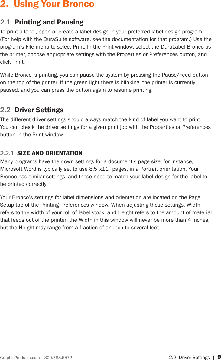 GraphicProducts.com | 800.788.5572     2.2  Driver Settings | 92.  Using Your Bronco2.1  Printing and PausingTo print a label, open or create a label design in your preferred label design program. (For help with the DuraSuite software, see the documentation for that program.) Use the program&rsquo;s File menu to select Print. In the Print window, select the DuraLabel Bronco as the printer, choose appropriate settings with the Properties or Preferences button, and click Print.While Bronco is printing, you can pause the system by pressing the Pause/Feed button on the top of the printer. If the green light there is blinking, the printer is currently paused, and you can press the button again to resume printing.2.2  Driver SettingsThe different driver settings should always match the kind of label you want to print. You can check the driver settings for a given print job with the Properties or Preferences button in the Print window. 2.2.1  SIZE AND ORIENTATIONMany programs have their own settings for a document&rsquo;s page size; for instance, Microsoft Word is typically set to use 8.5&rdquo;x11&rdquo; pages, in a Portrait orientation. Your Bronco has similar settings, and these need to match your label design for the label to be printed correctly.Your Bronco&rsquo;s settings for label dimensions and orientation are located on the Page Setup tab of the Printing Preferences window. When adjusting these settings, Width refers to the width of your roll of label stock, and Height refers to the amount of material that feeds out of the printer; the Width in this window will never be more than 4 inches, but the Height may range from a fraction of an inch to several feet.