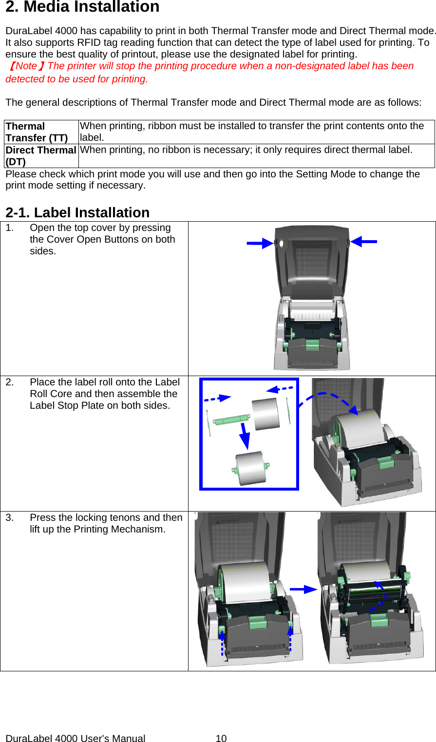 DuraLabel 4000 User&rsquo;s Manual  10 2. Media Installation DuraLabel 4000 has capability to print in both Thermal Transfer mode and Direct Thermal mode. It also supports RFID tag reading function that can detect the type of label used for printing. To ensure the best quality of printout, please use the designated label for printing.     【Note】The printer will stop the printing procedure when a non-designated label has been   detected to be used for printing.  The general descriptions of Thermal Transfer mode and Direct Thermal mode are as follows:    Thermal Transfer (TT) When printing, ribbon must be installed to transfer the print contents onto the label. Direct Thermal (DT) When printing, no ribbon is necessary; it only requires direct thermal label. Please check which print mode you will use and then go into the Setting Mode to change the print mode setting if necessary.  2-1. Label Installation 1. Open the top cover by pressing the Cover Open Buttons on both sides.  2. Place the label roll onto the Label Roll Core and then assemble the Label Stop Plate on both sides.  3.  Press the locking tenons and then lift up the Printing Mechanism.  
