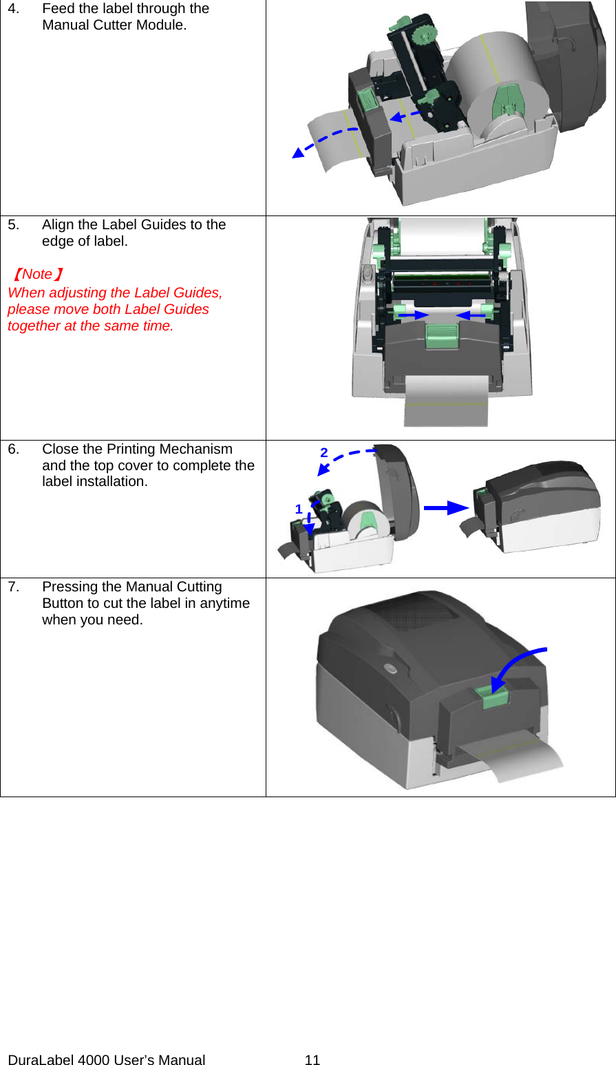 DuraLabel 4000 User&rsquo;s Manual  11 4. Feed the label through the Manual Cutter Module.  5. Align the Label Guides to the edge of label.  【Note】 When adjusting the Label Guides, please move both Label Guides together at the same time.  6. Close the Printing Mechanism and the top cover to complete the label installation. 12 7. Pressing the Manual Cutting Button to cut the label in anytime when you need.           